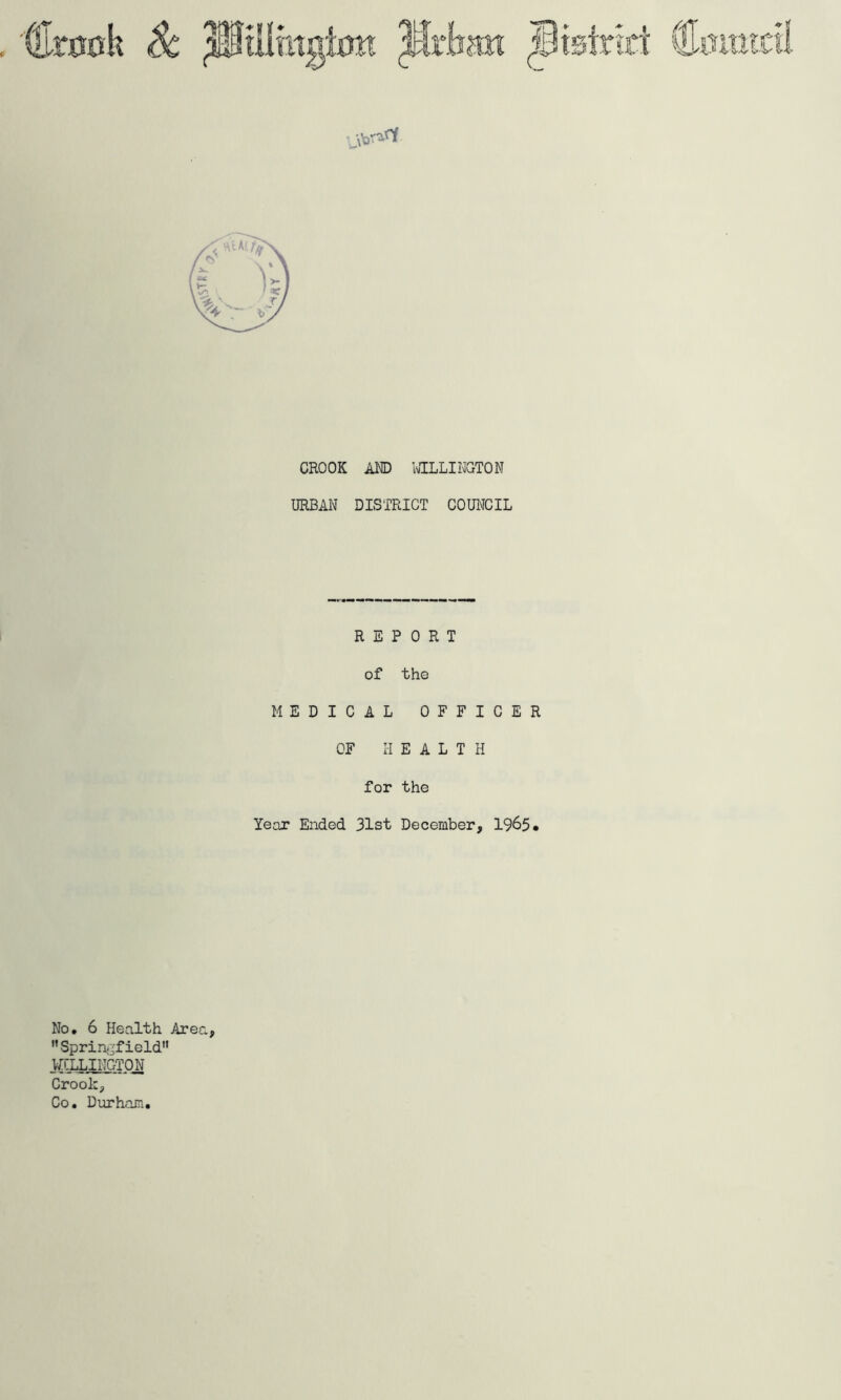 CROOK AND wILLINGTON URBAN DISTRICT COUl^ICIL REPORT of the MEDICAL OFFICER OF HEALTH for the Year Ended 31st December, 1965• No. 6 Health Area, Sprin^'field*' NILLIHGTON Crook, Co. Durham.