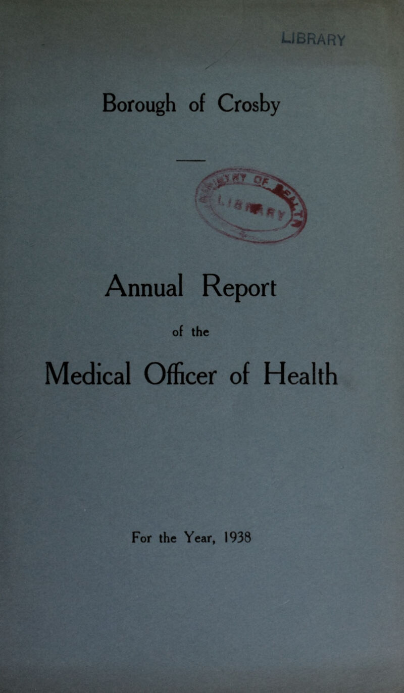 library •. ! <■. ~ , f\ Borough of Crosby Annual Report of the Medical Officer of Health 'TU For the Year, 1938