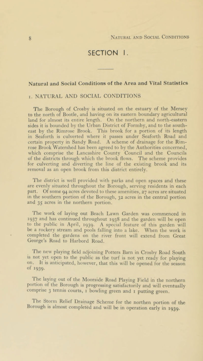 Natural and Social Conditions SECTION I. Natural and Social Conditions of the Area and Vital Statistics I. NATURAL AND SOCIAL CONDITIONS The Borough of Crosby is situated on the estuary of the Mersey to the north of Bootle, and having on its eastern boundary agricultural land for almost its entire length. On the northern and north-eastern sides it is bounded by the Urban District of Formby, and to the south- east by the Rimrose Brook. This brook for a portion of its length in Seaforth is culverted where it passes under Seaforth Road and certain property in Sandy Road. A scheme of drainage for the Rim- rose Brook Watershed has been agreed to by the Authorities concerned, which comprise the Lancashire County Council and the Councils of the districts through which the brook flows. The scheme provides for culverting and diverting the line of the existing brook and its removal as an open brook from this district entirely. The district is well provided with parks and open spaces and these are evenly situated throughout the Borough, serving residents in each part. Of some 94 acres devoted to these amenities, 27 acres are situated in the southern portion of the Borough, 32 acres in the central portion and 35 acres in the northern portion. The work of laying out Beach Lawn Garden was commenced in 1937 and has continued throughout 1938 and the garden will be open to the public in April, 1939. A special feature of this garden will be a rockery stream and pools falling into a lake. When the work is completed the gardens on the river front will extend from Great George’s Road to Marbord Road, The new playing field adjoining Potters Barn in Crosby Road South is not yet open to the public as the turf is not yet ready for playing on. It is anticipated, however, that this will be opened for the season of 1939. The laying out of the Moorside Road Playing Field in the northern portion of the Borough is progressing satisfactorily and will eventually comprise 3 tennis courts, 1 bowling green and i putting green. The Storm Relief Drainage Scheme for the northen portion of the Borough is almost completed and will be in operation early in 1939.