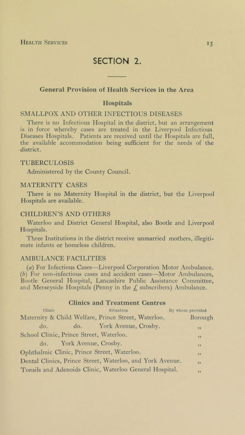 SECTION 2. General Provision of Health Services in the Area Hospitals SMALLPOX AND OTHER INFECTIOUS DISEASES There is no Infectious Hospital in the district, but an arrangement is in force whereby cases are treated in the Liverpool Infectious Diseases Hospitals. Patients are received until the Hospitals are full, the available accommodation being sufficient for the needs of the district. TUBERCULOSIS Administered by the County Council. MATERNITY CASES There is no Maternity Hospital in the district, but the Liverpool Hospitals are available. CHILDREN’S AND OTHERS Waterloo and District General Hospital, also Bootle and Liverpool Hospitals. Three Institutions in the district receive unmarried mothers, illegiti- mate infants or homeless children. AMBULANCE FACILITIES (a) For Infectious Cases—Liverpool Corporation Motor Ambulance. (b) For non-infectious cases and accident cases—Motor Ambulances, Bootle General Hospital, Lancashire Public Assistance Committee, and Merseyside Hospitals (Penny in the £ subscribers) Ambulance. Clinics and Treatment Centres Clinic Situation By whom provided IVIaternity & Child Welfare, Prince Street, Waterloo. Borough do. do. York Avenue, Crosby. „ School Clinic, Prince Street, Waterloo. „ do. York Avenue, Crosby. ,, Ophthalmic Clinic, Prince Street, Waterloo. „ Dental Clinics, Prince Street, Waterloo, and York Avenue. „ Tonsils and Adenoids Clinic, Waterloo General Hospital. ,,