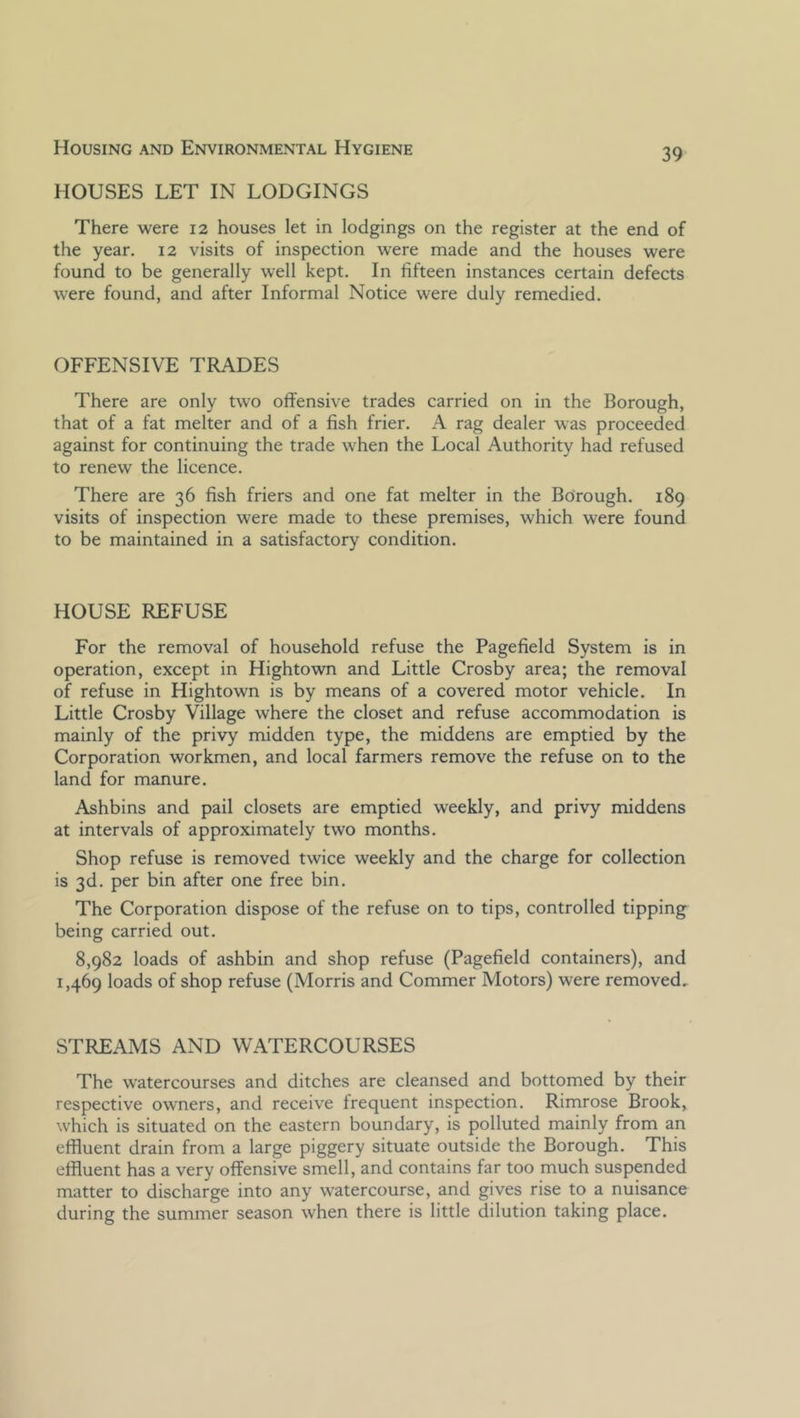 HOUSES LET IN LODGINGS There were 12 houses let in lodgings on the register at the end of the year. 12 visits of inspection were made and the houses were found to be generally well kept. In fifteen instances certain defects were found, and after Informal Notice were duly remedied. OFFENSIVE TRADES There are only two offensive trades carried on in the Borough, that of a fat melter and of a fish frier. A rag dealer was proceeded against for continuing the trade when the Local Authority had refused to renew the licence. There are 36 fish friers and one fat melter in the Borough. 189 visits of inspection were made to these premises, which were found to be maintained in a satisfactory condition. HOUSE REFUSE For the removal of household refuse the Pagefield System is in operation, except in Hightown and Little Crosby area; the removal of refuse in Hightown is by means of a covered motor vehicle. In Little Crosby Village where the closet and refuse accommodation is mainly of the privy midden type, the middens are emptied by the Corporation workmen, and local farmers remove the refuse on to the land for manure. Ashbins and pail closets are emptied weekly, and privy middens at intervals of approximately two months. Shop refuse is removed twice weekly and the charge for collection is 3d. per bin after one free bin. The Corporation dispose of the refuse on to tips, controlled tipping being carried out. 8,982 loads of ashbin and shop refuse (Pagefield containers), and 1,469 loads of shop refuse (Morris and Commer Motors) were removed, STREAMS AND WATERCOURSES The watercourses and ditches are cleansed and bottomed by their respective owners, and receive frequent inspection. Rimrose Brook, which is situated on the eastern boundary, is polluted mainly from an effluent drain from a large piggery situate outside the Borough. This effluent has a very offensive smell, and contains far too much suspended matter to discharge into any watercourse, and gives rise to a nuisance during the summer season when there is little dilution taking place.