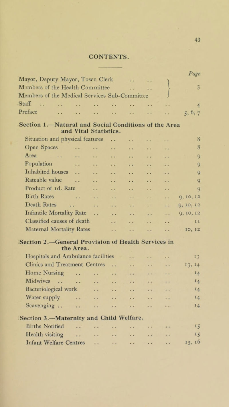 CONTENTS. Mayor, Deputy Mayor, Town Clerk Members of the Health Committee Members of the Medical Services Sub-Committee Staff .. .. .. .. . Preface 1 J Page 3 4 5. 6, 7 Section 1.—Natural and Social Conditions of the Area and Vital Statistics. Situation and physical features .. .. . . ,. 8 Open Spaces .. .. .. .. .. .. 8 Area .. ., .. .. .. .. .. 9 Population .. .. .. .. .. .. 9 Inhabited houses .. .. .. .. .. .. 9 Rateable value .. .. .. .. ., ., 9 Product of id. Rate .. .. .. .. .. 9 Birth Rates .. .. .. .. .. .. 9,10,12 Death Rates .. .. .. .. .. .. 9,10,12 Infantile Mortality Rate .. .. .. .. .. 9,10,12 Classified causes of death .. .. .. .. 11 Maternal Mortality Rates .. .. .. 10,12 Section 2.—General Provision of Health Services the Area. Hospitals and Ambulance facilities Clinics and Treatment Centres Home Nursing Mid wives Bacteriological work Water supply Scavenging .. n i3» 14 14 H H H 14 • Section 3.—Maternity and Child Welfare. Births Notified .. .. .. •• •• .. 15 Health visiting .. .. .. •• •• ^5 Infant Welfare Centres .. .. .. .. •• i5’