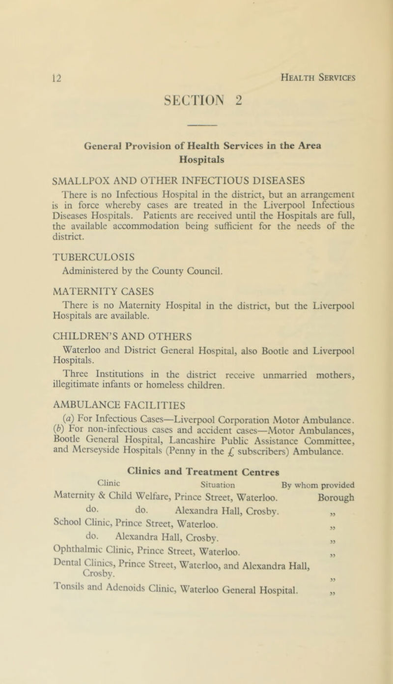 SECTION 2 Genera] Provision of Health Services in the Area Hospitals SMALLPOX AND OTHER INFECTIOUS DISEASES There is no Infectious Hospital in the district, but an arrangement is in force whereby cases are treated in the Liverpool Infectious Diseases Hospitals. Patients are received until the Hospitals are full, the available accommodation being sufficient for the needs of the district. TUBERCULOSIS Administered by the County Council. MATERNITY CASES There is no Maternity Hospital in the district, but the Liverpool Hospitals are available. CHILDREN’S AND OTHERS Waterloo and District General Hospital, also Bootle and Liverpool Hospitals. Three Institutions in the district receive unmarried mothers, illegitimate infants or homeless children. AMBULANCE FACILITIES (a) For Infectious Cases—Liverpool Corporation Motor Ambulance. (b) For non-infectious cases and accident cases—Motor Ambulances, Bootle General Hospital, Lancashire Public Assistance Committee, and Merseyside Hospitals (Penny in the £ subscribers) Ambulance. Clinics and Treatment Centres Chnic Situation By whom provided Maternity & Child Welfare, Prince Street, Waterloo. Borough do. Alexandra Hall, Crosby. ,, School Clinic, Prince Street, Waterloo. „ do. Alexandra Hall, Crosby. „ Ophthalmic Clinic, Prince Street, Waterloo. „ Dental Clinics, Prince Street, Waterloo, and Alexandra Hall, Crosby. Tonsils and Adenoids Clinic, Waterloo General Hospital. „