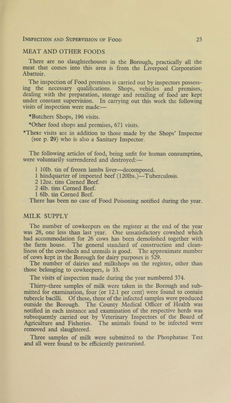 MEAT AND OTHER FOODS There are no slaughterhouses in the Borough, practically all the meat that comes into this area is from the Liverpool Corporation Abattoir. The inspection of Food premises is carried out by inspectors possess- ing the necessary qualifications. Shops, vehicles and premises, dealing with the preparation, storage and retailing of food are kept under constant supervision. In carrying out this work the following visits of inspection were made:— ■*Butchers Shops, 196 visits. *Other food shops and premises, 671 visits. *These visits are in addition to those made by the Shops’ Inspector (see p. 29) who is also a Sanitary Inspector. The following articles of food, being unfit for human consumption, were voluntarily surrendered and destroyed:— 1 101b. tin of frozen lambs liver—decomposed. 1 hindquarter of imported beef (1201bs.)—Tuberculosis. 2 12oz. tins Corned Beef. 2 41b. tins Corned Beef. 1 61b. tin Corned Beef. There has been no case of Food Poisoning notified during the year. MILK SUPPLY The number of cowkeepers on the register at the end of the year was 28, one less than last year. One unsatisfactory cowshed which had accommodation for 26 cows has been demolished together with the farm house. The general standard of construction and clean- liness of the cowsheds and utensils is good. The approximate number of cows kept in the Borough for dairy purposes is 529. The number of dairies and milkshops on the register, other than those belonging to cowkeepers, is 33. The visits of inspection made during the year numbered 374. Thirty-three samples of milk were taken in the Borough and sub- mitted for examination, four (or 12.1 per cent) were found to contain tubercle bacilli. Of these, three of the infected samples were produced outside the Borough. The County Medical Officer of Health was notified in each instance and examination of the respective herds was subsequently carried out by Veterinary Inspectors of tlie Board of Agriculture and Fisheries. The animals found to be infected were removed and slaughtered. Three samples of milk were submitted to the Phosphatase Test and all were found to be efficiently pasteurised.
