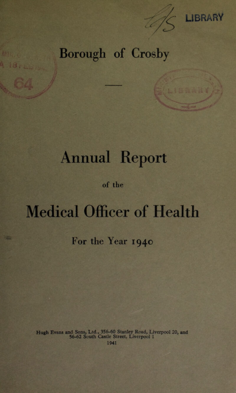 LIBRARY Borough of Crosby Annual Report of the Medical Officer of Health For the Year 1940 Hugh Evans and Sons, Ltd., 356-60 Stanley Road, Liverpool 20, and 56-62 South Castle Street, Liverpool 1 1941