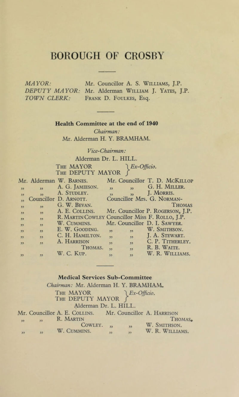 MAYOR: Mr. Councillor A. S. Williams, J.P. DEPUTY MAYOR: Mr. Alderman William J. Yates, J.P. TOWN CLERK: Frank D. Foulkes, Esq. Health Committee at the end of 1940 Chairman: Mr. Alderman H. Y. BRAMHAM. Vice-Chairman: Alderman Dr. L. HILL. The MAYOR \Ex-Officio. The DEPUTY MAYOR J Mr. Alderman W. Barnes. 55 55 A. G. Jamieson. 55 55 A. Studley. 55 Councillor D. Arnott. 55 55 G. W. Bevan. 55 55 A. E. Collins. 55 55 R. Martin Cowley 55 55 W. Cummins. 55 55 E. W. Gooding. 55 55 C. H. Hamilton. 55 55 A. Harrison Thomas. 55 55 W. C. Kup. Mr. Councillor T. D. McKillop „ „ G. H. Miller. „ „ J. Morris. Councillor Mrs. G. Norman- Thomas Mr. Councillor P. Rogerson, J.P. Councillor Miss F. Rollo, J.P. Mr. Councillor D. I. Sawyer. „ „ W. Smithson. „ „ J. A. Stewart. „ „ C. P. Titherley. „ „ R. B. Waite. „ „ W. R. Williams. Medical Services Sub-Committee Chairman: Mr. Alderman H. Y. BRAMHAM. The MAYOR \Ex-Officio. The DEPUTY MAYOR / Alderman Dr. L. HILL. Mr. Councillor A. E. Collins. Mr. Councillor A. Harrison „ „ R. Martin Thomas, Cowley. „ „ W. Smithson. „ „ W. Cummins. „ „ W. R. Williams.