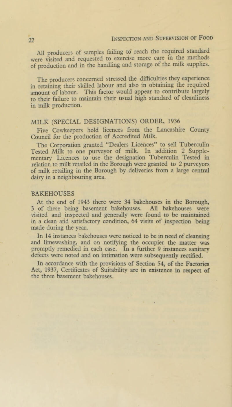 All producers of samples failing to reach the required standard were visited and requested to exercise more care in the methods of production and in the handling and storage of the milk supplies. The producers concerned stressed the difficulties they experience in retaining their skilled labour and also in obtaining the required amount of labour. This factor would appear to contribute largely to their failure to maintain their usual high standard of cleanliness in milk production. MILK (SPECIAL DESIGNATIONS) ORDER, 1936 Five Cowkeepers hold licences from the Lancashire County Council for the production of Accredited Milk. The Corporation granted “Dealers Licences” to sell Tuberculin Tested Milk to one purveyor of milk. In addition 2 Supple- mentary Licences to use the designation Tuberculin Tested in relation to milk retailed in the Borough were granted to 2 purveyors of milk retailing in the Borough by deliveries from a large central dairy in a neighbouring area. BAKEHOUSES At the end of 1943 there were 34 bakehouses in the Borough, 3 of these being basement bakehouses. All bakehouses were visited and inspected and generally were found to be maintained in a clean arid satisfactory condition, 64 visits of inspection being made during the year. In 14 instances bakehouses were noticed to be in need of cleansing and limewashing, and on notifying the occupier the matter was promptly remedied in each case. In a further 9 instances sanitary defects were noted and on intimation were subsequently rectified. In accordance with the provisions of Section 54, of the Factories Act, 1937, Certificates of Suitability are in existence in respect of the three basement bakehouses.