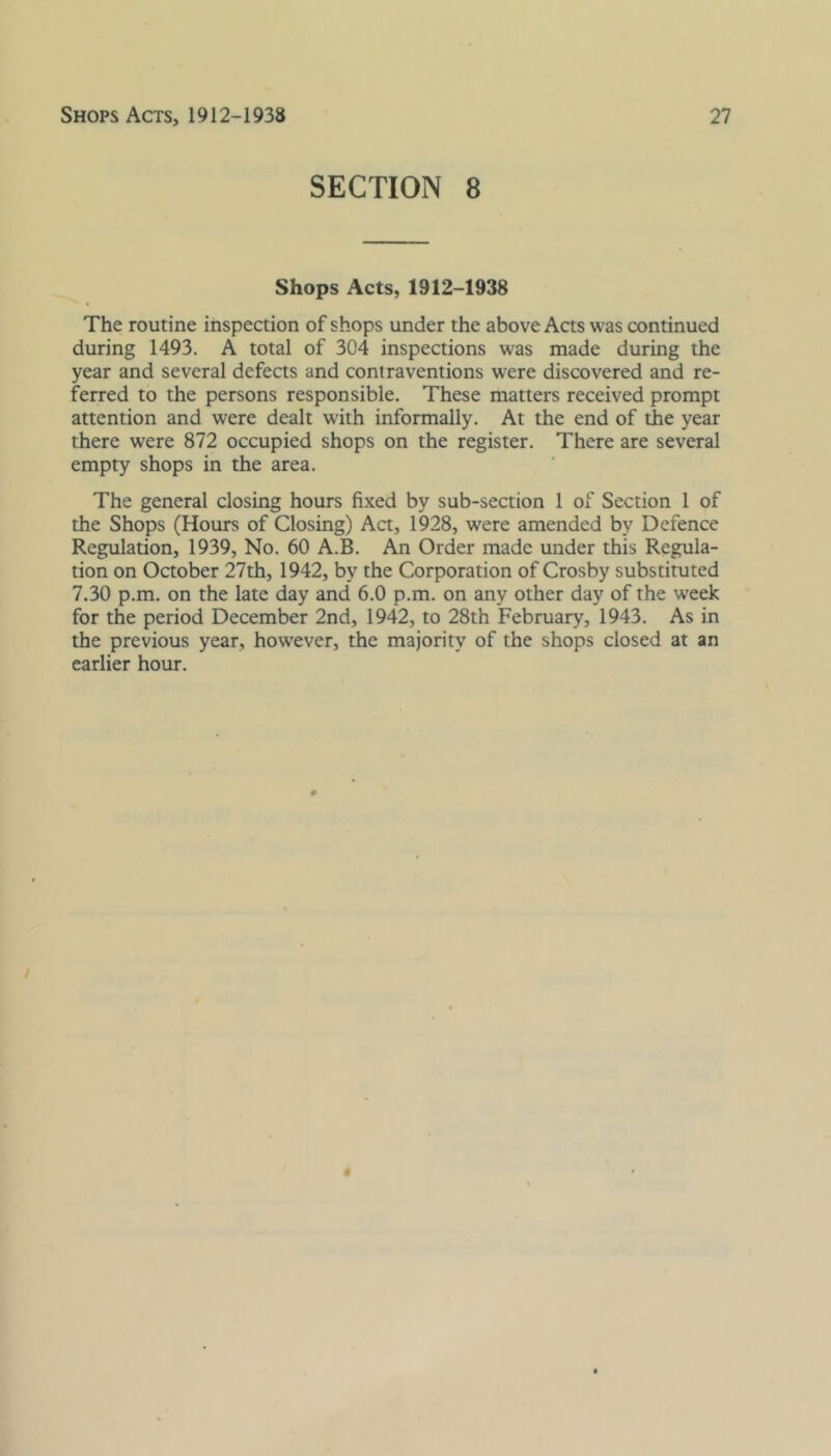 SECTION 8 Shops Acts, 1912-1938 The routine inspection of shops under the above Acts was continued during 1493. A total of 304 inspections was made during the year and several defects and contraventions were discovered and re- ferred to the persons responsible. These matters received prompt attention and were dealt with informally. At the end of the year there were 872 occupied shops on the register. There are several empty shops in the area. The general closing hours fixed by sub-section 1 of Section 1 of the Shops (Hours of Closing) Act, 1928, were amended by Defence Regulation, 1939, No. 60 A.B. An Order made under this Regula- tion on October 27th, 1942, by the Corporation of Crosby substituted 7.30 p.m. on the late day and 6.0 p.m. on any other day of the week for the period December 2nd, 1942, to 28th February, 1943. As in the previous year, however, the majority of the shops closed at an earlier hour.