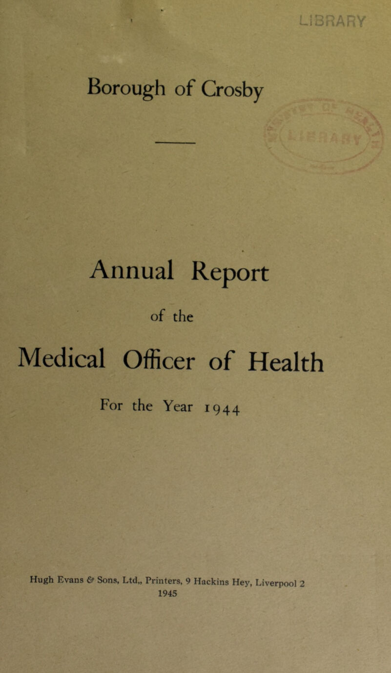 I Borough of Crosby Annual Report of the Medical Officer of Health For the Year 1944 Hugh Evans £? Sons, Ltd,, Printers, 9 Hackins Hey, Liverpool 2 1945