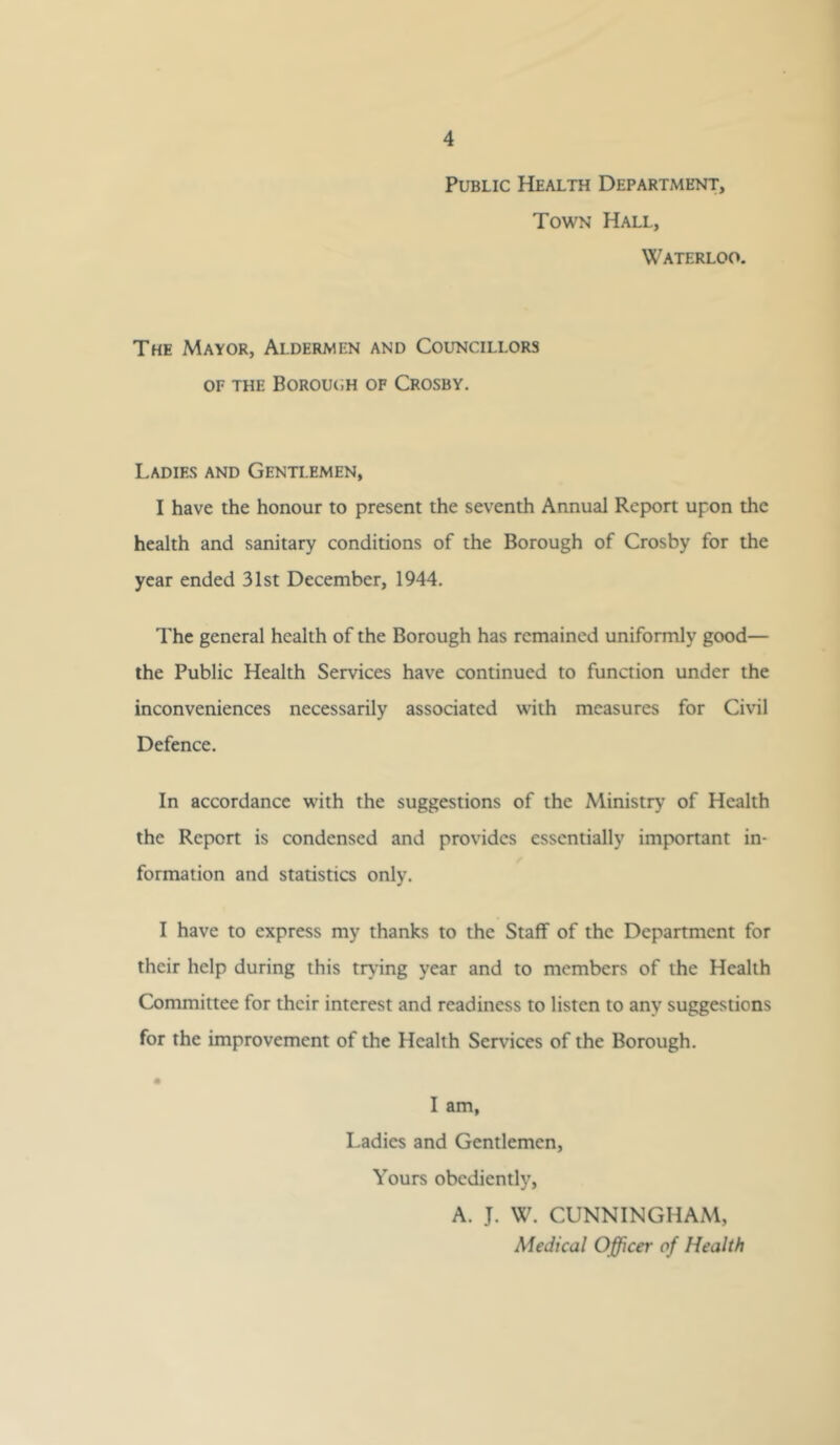 Public Health Department, Town Hall, Waterloo. The Mayor, Aldermen and Councillors OF THE Borou(;h of Crosby. Ladies and Gentlemen, I have the honour to present the seventh Annual Report upon the health and sanitary conditions of the Borough of Crosby for the year ended 31st December, 1944. The general health of the Borough has remained uniformly good— the Public Health Services have continued to function under the inconveniences necessarily associated with measures for Civil Defence. In accordance with the suggestions of the Ministry of Health the Report is condensed and provides essentially important in- formation and statistics only. I have to express my thanks to the Staff of the Department for their help during this tr\'ing year and to members of the Health Committee for their interest and readiness to listen to any suggestions for the improvement of the Health Services of the Borough. • I am, Ladies and Gentlemen, Yours obediently, A. J. W. CUNNINGHAM, Medical Officer of Health