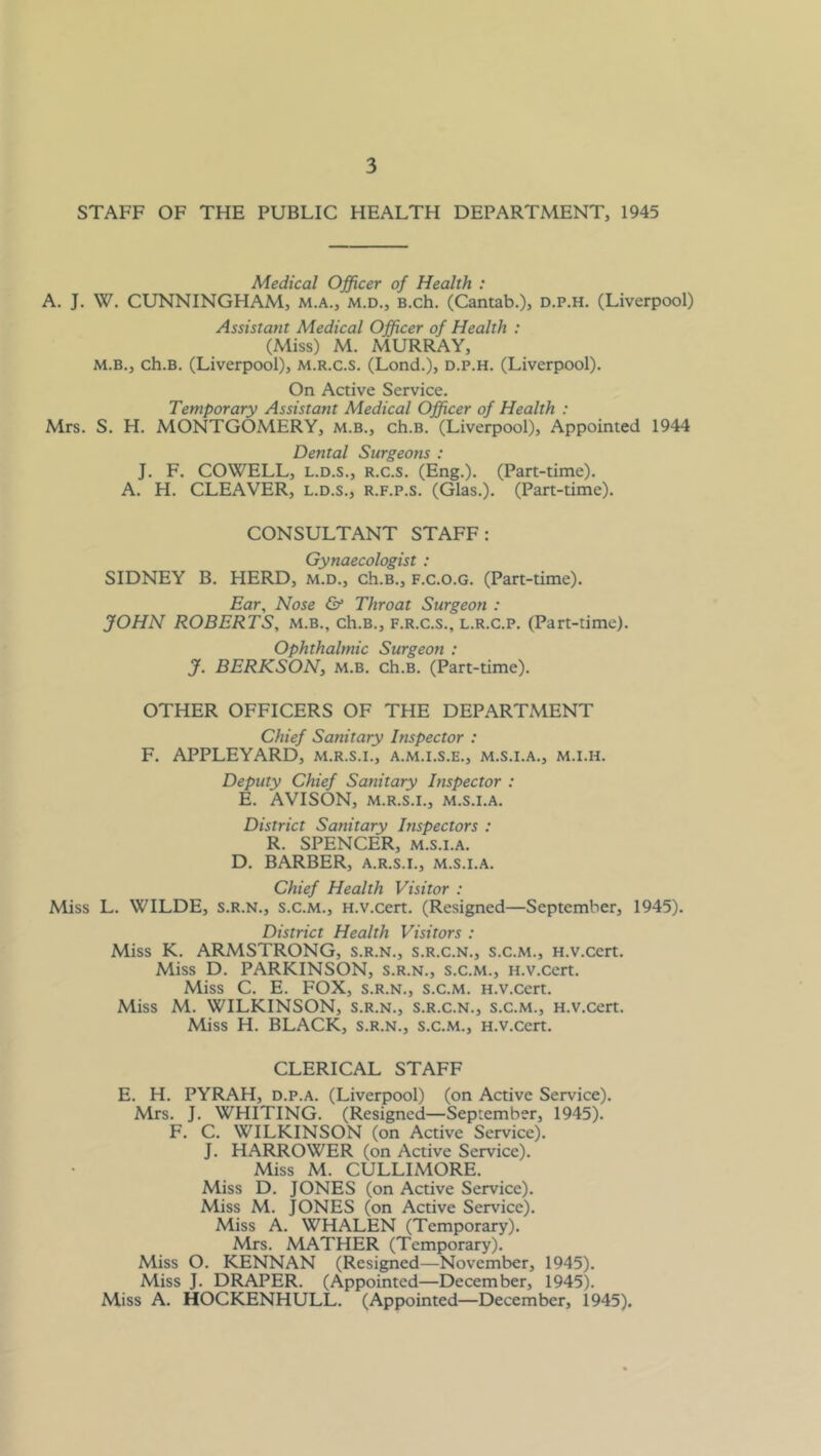 STAFF OF THE PUBLIC HEALTH DEPARTMENT, 1945 Medical Officer of Health : A. J. W. CUNNINGHAM, m.a., m.d., B.ch. (Cantab.)j d.p.h. (Liverpool) Assistant Medical Officer of Health ; (Miss) M. MURRAY, M.B., ch.B. (Liverpool), m.r.c.s. (Lond.), d.p.h. (Liverpool). On Active Service. Temporary Assistant Medical Officer of Health : Mrs. S. H. MONTGOMERY, m.b., ch.B. (Liverpool), Appointed 1944 Dental Surgeons : J. F. COWELL, L.D.S., R.c.s. (Eng.). (Part-time). A. H. CLEAVER, l.d.s., r.f.p.s. (Glas.). (Part-time). CONSULTANT STAFF: Gynaecologist : SIDNEY B. HERD, m.d., ch.B., f.c.o.g. (Part-time). Ear, Nose & Throat Surgeon : JOHN ROBERTS, m.b., ch.B., f.r.c.s., l.r.c.p. (Part-time). Ophthalmic Surgeon ; J. BERKSON, M.B. ch.B. (Part-time). OTHER OFFICERS OF THE DEPARTMENT Chief Sanitary Inspector : F. APPLEYARD, m.r.s.i., a.m.i.s.e., m.s.i.a., m.i.h. Deputy Chief Sanitary Inspector : E. AVISON, M.R.S.I., M.S.I.A. District Sanitary Inspectors : R. SPENCER, M.S.I.A. D. BARBER, a.r.s.i., m.s.i.a. Chief Health Visitor : Miss L. WILDE, s.r.n., s.c.m., H.v.cert. (Resigned—September, 1945). District Health Visitors : Miss K. ARMSTRONG, s.r.n., s.r.c.n., s.c.m., H.v.cert. Miss D. PARKINSON, s.r.n., S.c.m., H.v.cert. Miss C. E. FOX, S.R.N., s.c.m. H.v.cert. Miss M. WILKINSON, s.r.n., s.r.c.n., s.c.m., H.v.cert. Miss H. BLACK, s.r.n., s.c.m., H.v.cert, CLERICAL STAFF E. H. PYRAH, D.p.A. (Liverpool) (on Active Service). Mrs. J, WHITING. (Resigned—September, 1945). F. C. WILKINSON (on Active Service). J. NARROWER (on Active Service). Miss M. CULLIMORE. Miss D. JONES (on Active Service). Miss M. JONES (on Active Service). Miss A. WHALEN (Temporary). Mrs. MATHER (Temporary). Miss O. KENNAN (Resigned—November, 1945). Miss J. DRAPER. (Appointed—December, 1945). Miss A. HOCKENHULL. (Appointed—December, 1945).