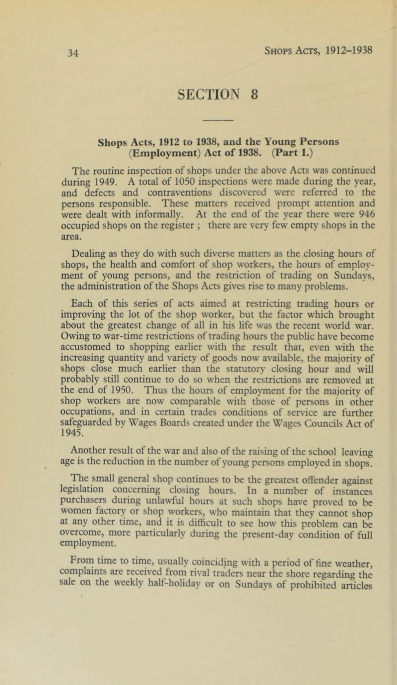 SECTION 8 Shops Acts, 1912 to 1938, and the Young Persons (Employment) Act of 1938. (Part 1.) The routine inspection of shops under the above Acts was continued during 1949. A total of 1050 inspections were made during the year, and defects and contraventions discovered were referred to the persons responsible. These matters received prompt attention and were dealt with informally. At the end of the year there were 946 occupied shops on the register ; there are very few empty shops in the area. Dealing as they do with such diverse matters as the closing hours of shops, the health and comfort of shop w'orkers, the hours of employ- ment of young persons, and the restriction of trading on Sundays, the administration of the Shops Acts gives rise to many problems. Each of this series of aas aimed at restricting trading hours or improving the lot of the shop worker, but the factor which brought about the greatest change of all in his life was the recent world war. Owing to war-time restrictions of trading hours the public have become accustomed to shopping earlier with the result that, even with the increasing quantity and variety of goods now available, the majority of shops close much earlier than the statutorj’ closing hour and will probably still continue to do so when the restrictions are removed at the end of 1950. Thus the hours of employment for the majority of shop workers are now comparable w’ith those of persons in other occupations, and in certain trades conditions of service are further safeguarded by Wages Boards created under the Wages Councils Act of 1945. Another result of the war and also of the raising of the school leaving age is the reduction in the number of young persons employed in shops. The small general shop continues to be the greatest olfender against legislation concerning closing hours. In a number of instances purchasers during unlawful hours at such shops have proved to be women factory or shop workers, who maintain that they cannot shop at any other time, and it is difficult to see how this problem can be overcome, more particularly during the present-day condition of full employment. From time to time, usually coinciding with a period of fine weather, complaints are received from rival traders near the shore regarding the sale on the weekly half-holiday or on Sundays of prohibited articles