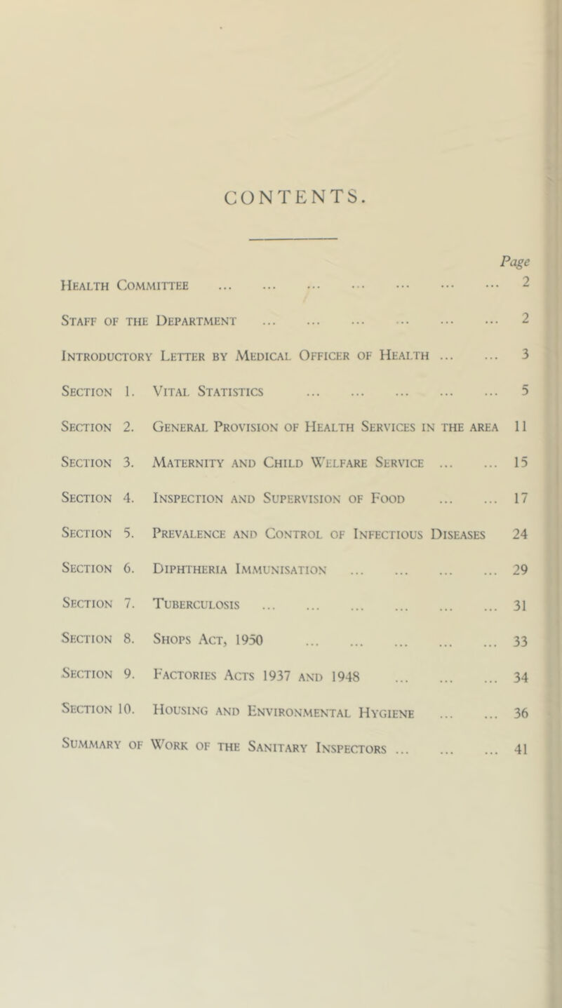 CONTENTS. Page Health Committee Staff of the Department Introductory Letter by Medical Officer of Health Section 1. Vital Statistics Section 2. General Provision of Health Services in the area Section 3. Maternity and Child VJ'elfare Service Section 4. Inspechon and Supervision of Food Section 5. Prevalence and Control of Infectious Diseases Section C. Diphtheria Immunisation Section 7. Tuberculosis Section 8. Shops Act, 1950 Section 9. Factories Acts 1937 and 1948 Section 10. Housing and Environmental Hygiene Summary of Work of the Sanitary Inspectors ... 2 2 3 5 11 15 17 24 29 31 33 34 36 41