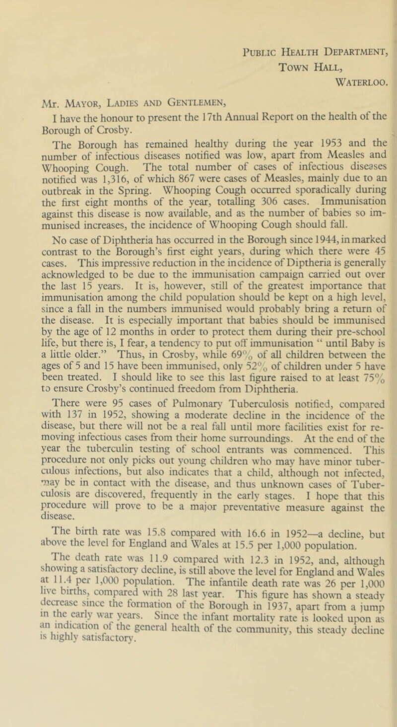 PuBi.ic Health Department, Town Hall, Waterloo. Mr. Mayor, Ladies and Gentlemen, I have the honour to present the 17th Annual Report on the health of the Borough of Crosby. The Borough has remained healthy during the year 1953 and the number of infectious diseases notified was low, apart from Measles and Whooping Cough. The total number of cases of infectious diseases notified was 1,316, of which 867 were cases of Measles, mainly due to an outbreak in the Spring. Whooping Cough occurred sporadically during the first eight months of the year, totalling 306 cases. Immunisation against this disease is now available, and as the number of babies so im- munised increases, the incidence of Whooping Cough should fall. No case of Diphtheria has occurred in the Borough since 1944, in marked contrast to the Borough’s first eight years, during which there were 45 cases. This impressive reduction in the incidence of Diptheria is generally acknowledged to be due to the immunisation campaign carried out over the last 15 years. It is, however, still of the greate^^t importance that immunisation among the child population should be kept on a high level, since a fall in the numbers immunised would probably bring a return of the disease. It is especially important that babies should be immunised by the age of 12 months in order to protect them during their pre-school life, but there is, I fear, a tendency to put off immunisation “ until Baby is a little older.” Thus, in Crosby, while 69% of all children betw'een the ages of 5 and 15 have been immunised, only 52% of children under 5 have been treated. I should like to see this last figure raised to at least 75% to ensure Crosby’s continued freedom from Diphtheria. There were 95 cases of Pulmonar}* Tuberculosis notified, compared with 137 in 1952, showing a moderate decline in the incidence of the disease, but there will not be a real fall until more facilities exist for re- moving infectious cases from their home surroundings. At the end of the year the tuberculin testing of school entrants was commenced. This procedure not only picks out young children who may have minor tuber- culous infections, but also indicates that a child, although not infected, •nay be in contact with the disease, and thus unknown cases of Tuber- culosis are discovered, frequently in the early stages. I hope that this procedure will prove to be a major preventative measure against the disease. The birth rate was 15.8 compared with 16.6 in 1952—a decline, but above the level for England and Wales at 15.5 per 1,000 population. The death rate was 11.9 compared with 12.3 in 1952, and, although showing a satisfactory decline, is still above the level for England and Wales at 11.4 per 1,000 population. The infantile death rate was 26 per 1,000 live births, compared with 28 last year. This figure has shown a steady decrease since the formation ot the Borough in 1937, apart from a jump in the early war years. Since the infant mortality rate is looked upon as an indication of the general health of the community, this steady decline IS highly satisfactory'.