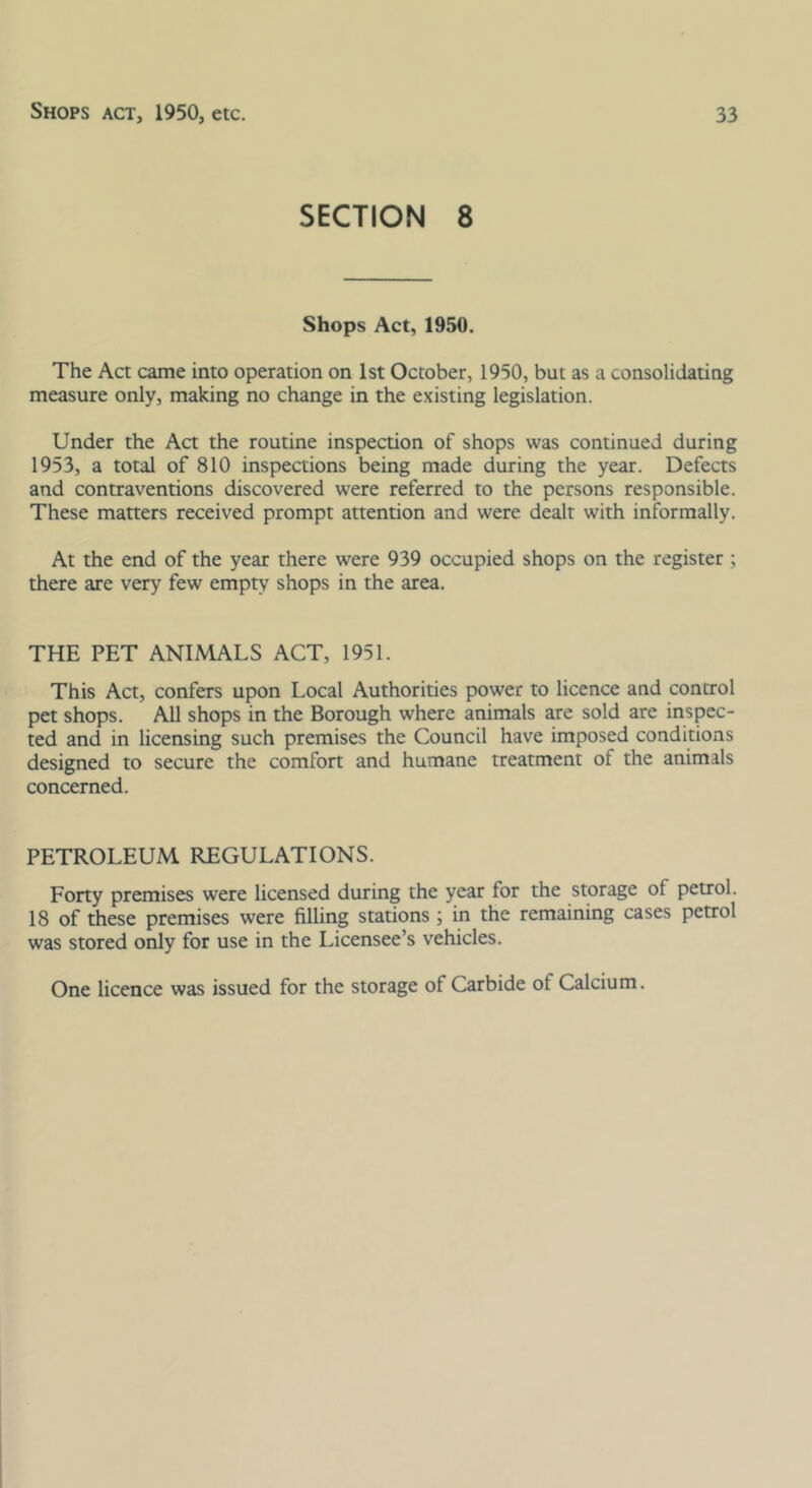 SECTION 8 Shops Act, 1950. The Act came into operation on 1st October, 1950, but as a consolidating measure only, making no change in the existing legislation. Under the Act the routine inspection of shops was continued during 1953, a total of 810 inspections being made during the year. Defects and contraventions discovered were referred to the persons responsible. These matters received prompt attention and were dealt with informally. At the end of the year there were 939 occupied shops on the register ; there are very few empty shops in the area. THE PET ANIMALS ACT, 1951. This Act, confers upon Local Authorities power to licence and control pet shops. All shops in the Borough where animals are sold are inspec- ted and in licensing such premises the Council have imposed conditions designed to secure the comfort and humane treatment of the animals concerned. PETROLEUM REGULATIONS. Forty premises were licensed during the year for the storage of petrol. 18 of these premises were filling stations ; in the remaining cases petrol was stored only for use in the Licensee’s vehicles. One licence was issued for the storage of Carbide of Calcium.