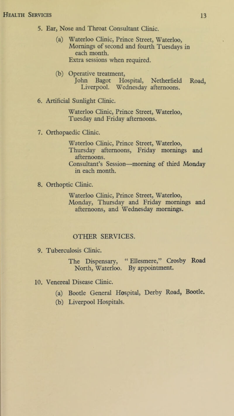 5. Ear, Nose and Throat Consultant Clinic. (a) Waterloo Clinic, Prince Street, Waterloo, Mornings of second and fourth Tuesdays in each month. Extra sessions when required. (b) Operative treatment, John Bagot Hospital, Netherfield Road, Liverpool. Wednesday afternoons. 6. Artificial Sunlight Clinic. Waterloo Clinic, Prince Street, Waterloo, Tuesday and Friday afternoons. 7. Orthopaedic Clinic. Waterloo Clinic, Prince Street, Waterloo, Thursday afternoons, Friday mornings and afternoons. Consultant’s Session—morning of third Monday in each month. 8. Orthoptic Clinic. Waterloo Clinic, Prince Street, Waterloo, Monday, Thursday and Friday mornings and afternoons, and Wednesday mornings. OTHER SERVICES. 9. Tuberculosis Clinic. The Dispensary, “ Ellesmere,” Crosby Road North, Waterloo. By appointment. 10. Venereal Disease Clinic. (a) Bootle General Hospital, Derby Road, Bootle. (b) Liverpool Hospitals.