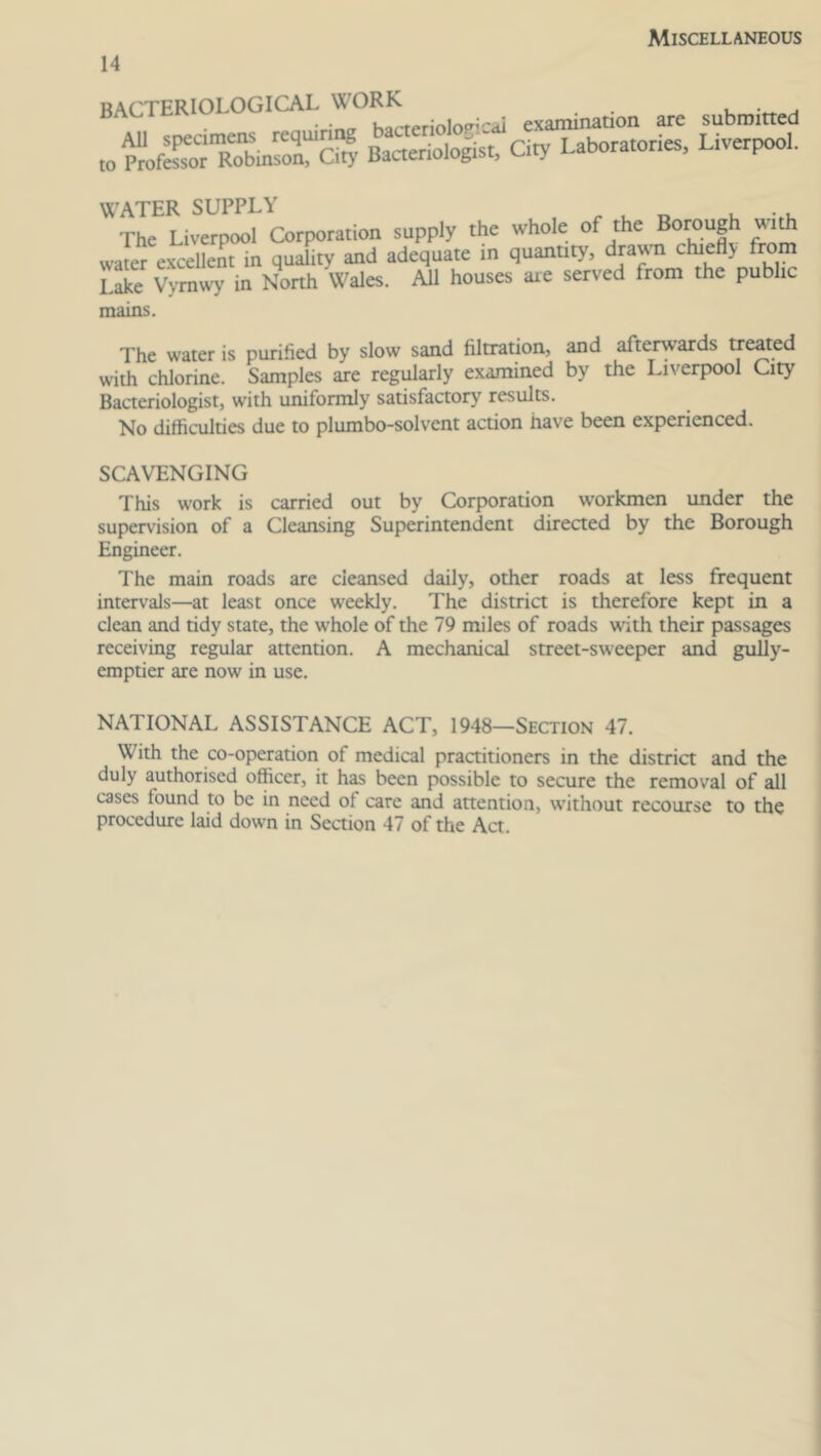 Miscellaneous BACTERIOLOGICAL ^°^terio]op;cal examination are submitted toZSTobrnfon City Bacteriologist, City Laboratories, Liverpool. WATER SUPPLY . . . The Liverpool Corporation supply the whole of the with water excellent in quality and adequate in quantity, dra\\n chiefly from Lake Vymwy in North Wales. All houses axe served from the public mains. The water is purified by slow sand filtration, and afterwards treated with chlorine. Samples are regularly examined by the Liverpool City Bacteriologist, with uniformly satisfactory results. No difficulties due to plumbo-solvent action have been experienced. SCAVENGING This work is carried out by Corporation workmen under the supervision of a Cleansing Superintendent directed by the Borough Engineer. The main roads are cleansed daily, other roads at less frequent intervals—at least once weekly. The district is therefore kept in a clean and tidy state, the whole of the 79 miles of roads with their passages receiving regular attention. A mechanical street-sweeper and gully- emptier are now in use. NATIONAL ASSISTANCE ACT, 1948—Section 47. With the co-operation of medical practitioners in the district and the duly authorised officer, it has been possible to secure the removal of all cases tound to be in need of care and attention, without recourse to the procedure laid down in Section 47 of the Act.