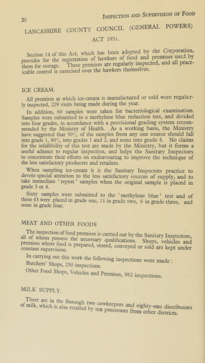 LANCASHIRE Inspection and Supervision of Food COUNTY COUNCIL (GENERAL POWERS) ACT 1951. Section 14 of this Act, which has been adopted by the Corporation, provides for the registration of hawkers of food and premises used by them for storage. These premises are regularly inspected, and all pract- icable control is exercised over the hawkers themselves. ICE CREAM. All premises at which ice-cream is manufactured or sold wcie regular- ly inspected, 229 visits being made during the year. In addition, 60 samples were taken for bacteriological examination. Samples were submitted to a methylene blue reduction test, and divided into four grades, in accordance with a provisional grading system recom- mended by the Ministry of Health. As a working basis, the Ministry have suggested that 50% of the samples from any one source should fall into grade 1, 80% into grades 1 and 2, and none into grade 4. No claims for the infallibility of this test are made by the Ministry, but it forms a useful adjunct to regular inspection, and helps the Sanitary Inspectors to concentrate their efforts on endeavouring to improve the technique of the less satisfactory producers and retailers. When sampling ice-cream it is the Sanitary Inspectors practice to devote special attention to the less satisfactory sources of supply, and to take immediate repeat ’ samples when the original sample is placed in grade 3 or 4. Sixty samples were submitted to the ‘methylene blue’ test and of these 43 were placed in grade one, 11 in grade two, 6 in grade three, and none in grade four. MEAT AND OTHER FOODS al,Tnhfe insPection °f food premises is carried out by the Sanitary Inspectors rr*q?Ufications- sh°ps.'STS constant supervision. PKpmd’ ^ COnv^d or arc kept under th;s work thc foiiowing made; Butchers Shops, 230 inspections. Othct Food Shops, Vehicles and Premises, 982 inspections. milk supply. There are in of milk, which