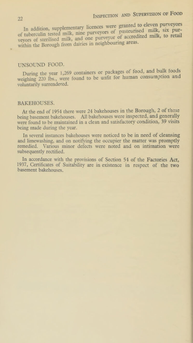 In addition, supplementary licences were P;amed «o eIe«,n purveyors of tuberculin tested milk, nine purveyors of SQ ^ veyors of sterilised milk, and one purveyor 0f accredited milk, to within the Borough from dairies in neighbouring areas. UNSOUND FOOD. During the year 1,269 containers or packages ot load, and bulk foods weighing 220 lbs., were found to be unlit tor human consumption and voluntarily surrendered. BAKEHOUSES. At the end of 1954 there were 24 bakehouses in the Borough, 2 of these being basement bakehouses. All bakehouses were inspected, and generally were found to be maintained in a clean and satisfactory condition, 39 visits being made during the year. In several instances bakehouses were noticed to be in need of cleansing and limewashing, and on notifying the occupier the matter was promptly remedied. Various minor defects were noted and on intimation were subsequently rectified. In accordance with the provisions of Section 51 of the Factories Act, 1937, Certificates of Suitability are in existence in respect of the two basement bakehouses.