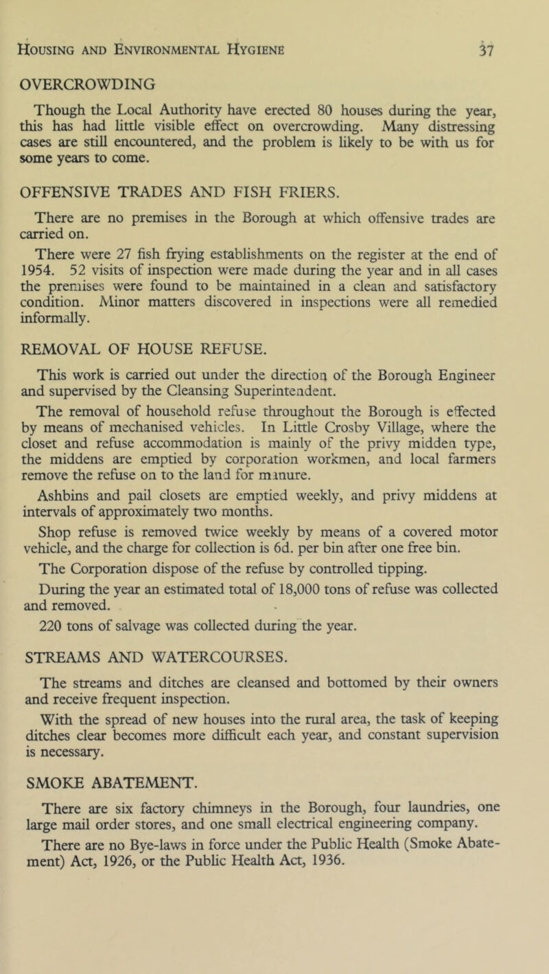 OVERCROWDING Though the Local Authority have erected 80 houses during the year, this has had little visible effect on overcrowding. Many distressing cases are still encountered, and the problem is likely to be with us for some years to come. OFFENSIVE TRADES AND FISH FRIERS. There are no premises in the Borough at which offensive trades are carried on. There were 27 fish frying establishments on the register at the end of 1954. 52 visits of inspection were made during the year and in all cases the premises were found to be maintained in a clean and satisfactory condition. Minor matters discovered in inspections were all remedied informally. REMOVAL OF HOUSE REFUSE. This work is carried out under the direction of the Borough Engineer and supervised by the Cleansing Superintendent. The removal of household refuse throughout the Borough is effected by means of mechanised vehicles. In Little Crosby Village, where the closet and refuse accommodation is mainly of the privy midden type, the middens are emptied by corporation workmen, and local farmers remove the refuse on to the land for minure. Ashbins and pail closets are emptied weekly, and privy middens at intervals of approximately two months. Shop refuse is removed twice weekly by means of a covered motor vehicle, and the charge for collection is 6d. per bin after one free bin. The Corporation dispose of the refuse by controlled tipping. During the year an estimated total of 18,000 tons of refuse was collected and removed. 220 tons of salvage was collected during the year. STREAMS AND WATERCOURSES. The streams and ditches are cleansed and bottomed by their owners and receive frequent inspection. With the spread of new houses into the rural area, the task of keeping ditches clear becomes more difficult each year, and constant supervision is necessary. SMOKE ABATEMENT. There are six factory chimneys in the Borough, four laundries, one large mail order stores, and one small electrical engineering company. There are no Bye-laws in force under the Public Health (Smoke Abate- ment) Act, 1926, or the Public Health Act, 1936.