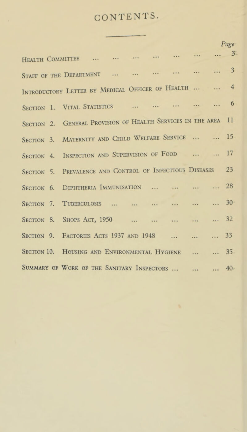 CONTENTS. Page 3 Health Committee 3 Staff of the Department Introductory Letter by Medical Officer of Health 4 Section 1. Vital Statistics Section 2. General Provision of Health Services in the area 11 Section 3. AIaternity and Child Welfare Service ... ... 15 Section 4. Inspection and Supervision of Food 17 Section 5. Prevalence and Control of Infectious Diseases 23 Section 6. Diphtheria Immunisation 28 Section 7. Tuberculosis 30 Section 8. Shops Act, 1950 32 Section 9. Factories Acts 1937 and 1948 33 Section 10. Housing and Environmental Hygiene 35 Summary of Work of the Sanitary Inspectors 40