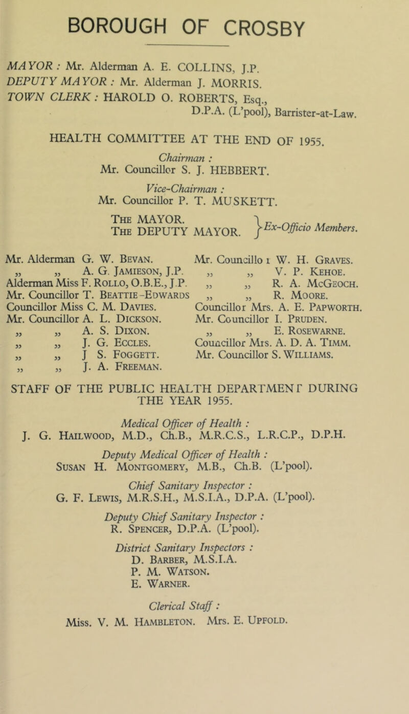 MAYOR : Mr. Alderman A. E. COLLINS, J.P, DEPUTY MAYOR : Mr. Alderman J. MORRIS. TOWN CLERK: HAROLD O. ROBERTS, Esq., D.P.A. (L’pool), Barrister-at-Law. HEALTH COMMITTEE AT THE END OF 1955. Chairman : Mr. Councillor S. J. HEBBERT. Vice-Chairman : Mr. Councillor P. T. MUSKETT. The mayor. \ 17 . The deputy MAYOR. Members. Mr. Alderman G. W. Bevan. „ „ A. G. Jamieson, J.P. Alderman Miss F. Rollo, O.B.E., J.P. Mr. Councillor T. Beattie-Edwards Councillor Miss C. M. Davies. Mr. Councillor A. L. Dickson. „ „ A. S. Dixon. „ „ J. G. Eccles. „ „ J S. Foggett. „ „ J. A. Freeman. Mr. Councillo 1 W. H. Graves. „ „ V. P. Kehoe. „ „ R. A. McGeoch. „ „ R. Moore. Councillor Mrs. A. E. Papworth. Mr. Councillor 1. Pruden. „ „ E. Rosewarne. Councillor Mrs. A. D. A. Timm. Mr. Councillor S. Williams. STAFF OF THE PUBLIC HEALTH DEPARPMENP DURING THE YEAR 1955. Medical Officer of Health : J. G. Hailwood, M.D., Ch.B., M.R.C.S., L.R.C.P., D.P.H. Deputy Medical Officer of Health : Susan H. Montgomery, M.B., Ch.B. (L’pool). Chief Sanitary Inspector : G. F. Lewis, M.R.S.H., M.S.I.A., D.P.A. (L’pool). Deputy Chief Sanitary Inspector : R. Spencer, D.P.A. (L’pool). District Sanitary Inspectors : D. Barber, M.S.I.A. P. M. Watson. E. Warner. Clerical Staff: