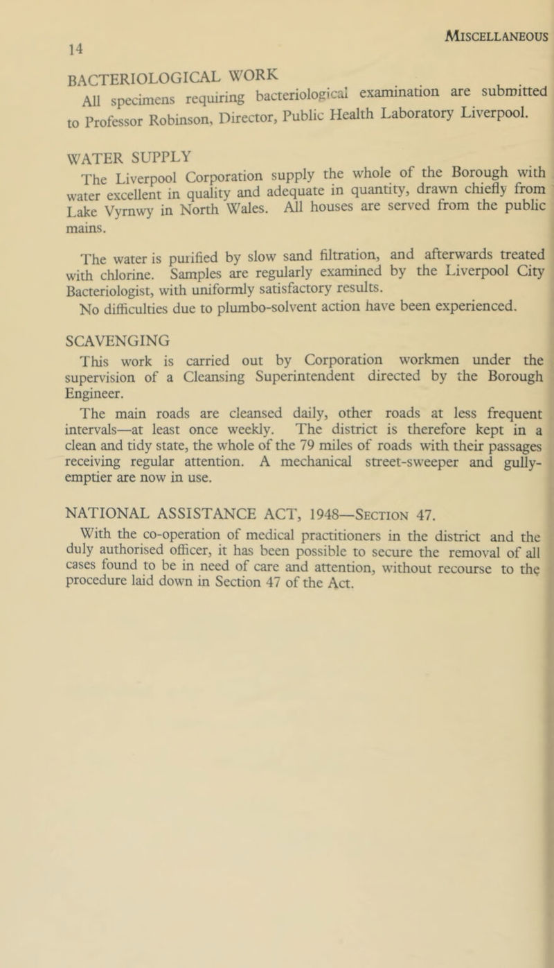 Miscellaneous 14 BACTERIOLOGICAL WORK All specimens requiring baaeriological examination are submitted to Professor Robinson, Director, Public Health Laboratory Liverpool. WATER SUPPLY The Liverpool Corporation supply the whole of the Borough with water excellent in quality and adequate in quantity, drawn chiefly from Lake Vyrnwy in North Wales. All houses are served from the public mains. The water is purified by slow sand filtration, and afterwards treated with chlorine. Samples are regularly e.xamined by the Liverpool City Bacteriologist, with uniformly satisfactory results. No difficulties due to plumbo-solvent action have been experienced. SCAVENGING This work is carried out by Corporation workmen under the supervision of a Cleansing Superintendent direaed by the Borough Engineer. The main roads are cleansed daily, other roads at less frequent intervals—at least once weekly. The district is therefore kept in a clean and tidy state, the whole of the 79 miles of roads with their passages receiving regular attention. A mechanical street-sweeper and guUy- emptier are now in use. NATIONAL ASSISTANCE ACT, 1948—Section 47. With the co-operation of medical practitioners in the district and the duly authorised officer, it has been possible to secure the removal of all cases found to be in need of care and attention, without recourse to th? procedure laid down in Section 47 of the Act.