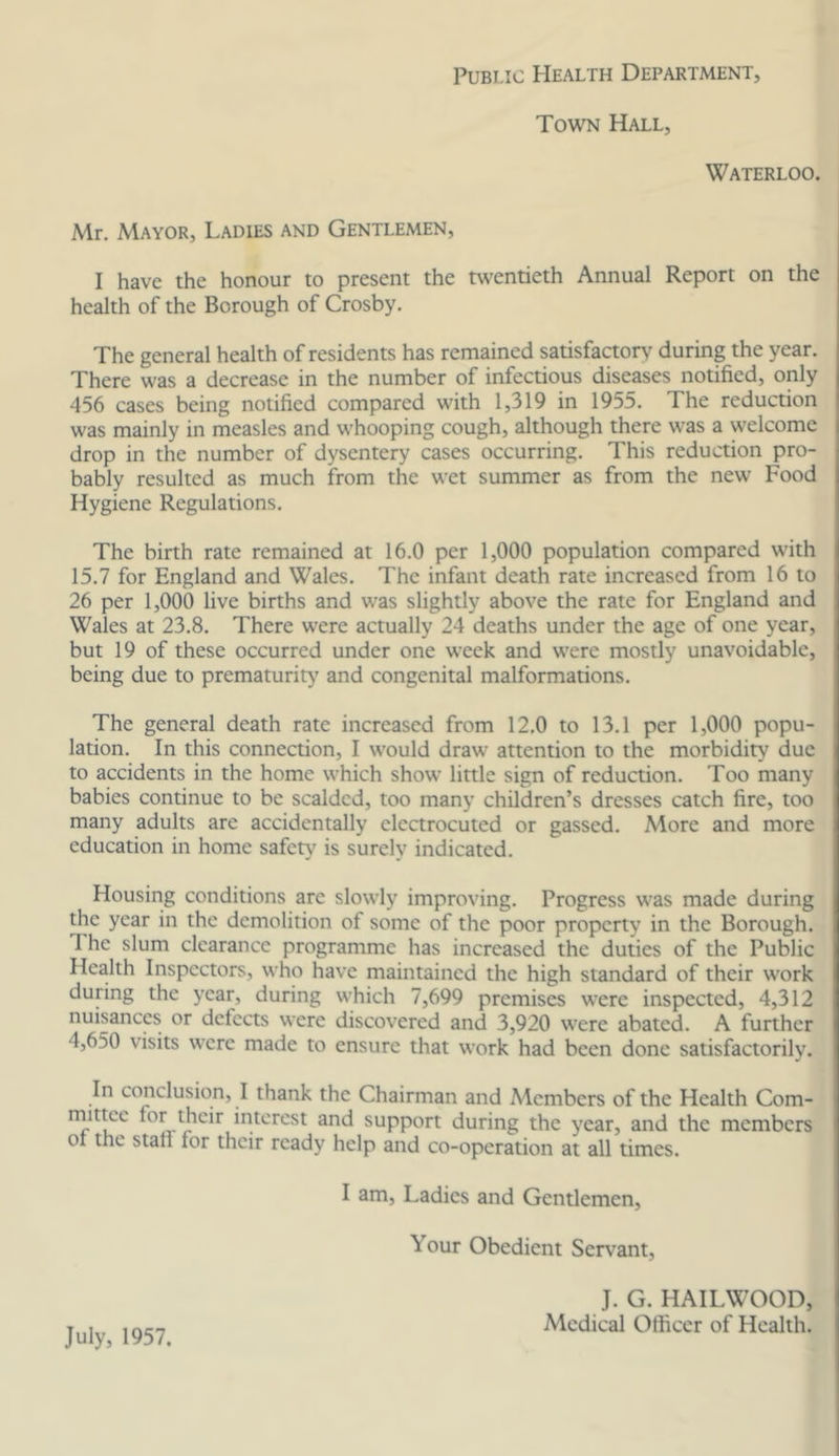 Public Health Department, Town Hall, Waterloo. Mr. Mayor, Ladies and Gentlemen, I have the honour to present the twentieth Annual Report on the health of the Borough of Crosby. The general health of residents has remained satisfacton' during the year. There was a decrease in the number of infectious diseases notified, only 456 cases being notified compared with 1,319 in 1955. The reduction was mainly in measles and whooping cough, although there was a welcome drop in the number of dysentery cases occurring. This reduction pro- bably resulted as much from the wet summer as from the new Food Hygiene Regulations. The birth rate remained at 16.0 per 1,000 population compared W'ith 15.7 for England and W'ales. The infant death rate increased from 16 to 26 per 1,000 live births and was slightly above the rate for England and Wales at 23.8. There were actually 24 deaths under the age of one year, but 19 of these occurred under one week and were mostly unavoidable, being due to prematurity and congenital malformations. The general death rate increased from 12.0 to 13.1 per 1,000 popu- lation. In this connection, I would draw attention to the morbidity due to accidents in the home which show little sign of reduction. Too many babies continue to be scalded, too many children’s dresses catch fire, too many adults are accidentally electrocuted or gassed. More and more education in home safety is surely indicated. Housing conditions arc slowly improving. Progress was made during the year in the demolition of some of the poor property in the Borough. The slum clearance programme has increased the duties of the Public Health Inspectors, who have maintained the high standard of their work during the year, during which 7,699 premises were inspected, 4,312 nuisances or defects were discovered and 3,920 were abated. A further 4,650 visits were made to ensure that work had been done satisfactorily. In conclusion, I thank the Chairman and Members of the Health Com- rnit^e for their interest and support during the year, and the members 01 the stall for their ready help and co-operation at all times. I am. Ladies and Gentlemen, Your Obedient Servant, July, 1957. J. G. HAILWOOD, Medical Officer of Health.