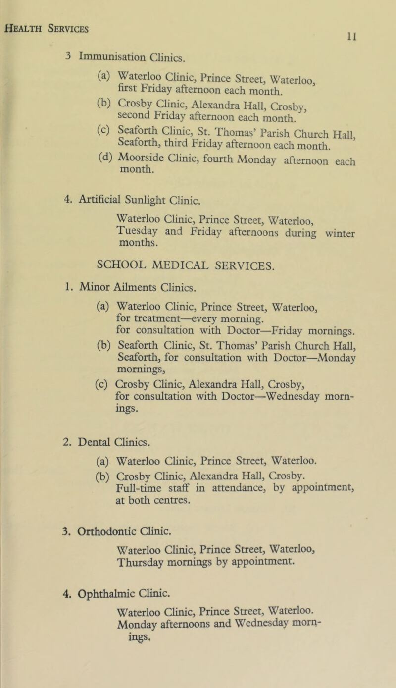 11 3 Immunisation Clinics. (a) Waterloo Clinic, Prince Street, Waterloo, first Friday afternoon each month. (b) Crosby Clinic, Alexandra Hall, Crosby, second Friday afternoon each month. (c) Seaforth Clinic, St. Thomas’ Parish Church Hall, Seaforth, third Friday afternoon each month. (d) Adoorside Clinic, fourth Monday afternoon each month. 4. Artificial Sunlight Clinic. Waterloo Clinic, Prince Street, Waterloo, Tuesday and Friday afternoons during winter months. SCHOOL MEDICAL SERVICES. 1. Minor Ailments Clinics. (a) Waterloo Clinic, Prince Street, Waterloo, for treatment—every morning. for consultation with Doctor—Friday mornings. (b) Seaforth Clinic, St. Thomas’ Parish Church Hall, Seaforth, for consultation with Doctor—Monday mornings, (c) Crosby Chnic, Alexandra Hall, Crosby, for consultation with Doctor—Wednesday morn- ings. 2. Dental Clinics. (a) Waterloo Clinic, Prince Street, Waterloo. (b) Crosby Clinic, Alexandra Hall, Crosby. Full-time staff in attendance, by appointment, at both centres. 3. Orthodontic Clinic. Waterloo Clinic, Prince Street, Waterloo, Thursday mornings by appointment. 4. Ophthalmic Clinic. Waterloo Clinic, Prince Street, Waterloo. Monday afternoons and Wednesday morn- ings.