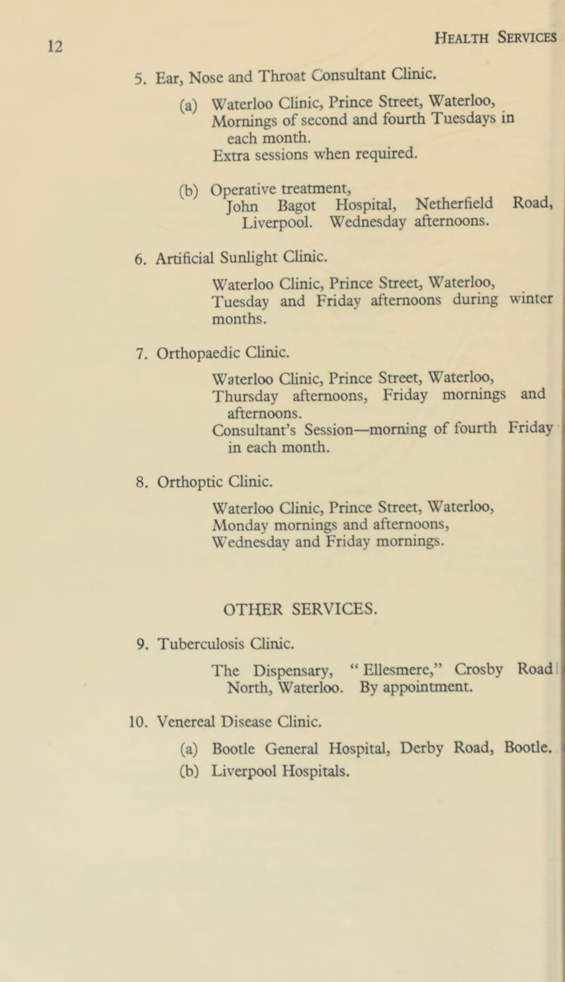 5. Ear, Nose and Throat Consultant Clinic. (a) Waterloo Clinic, Prince Street, Waterloo, Mornings of second and fourth Tuesdays in each month. Extra sessions when required. (b) Operative treatment, John Bagot Hospital, Netherfield Road, Liverpool. Wednesday afternoons. 6. Artificial Sunlight Clinic. Waterloo Clinic, Prince Street, Waterloo, Tuesday and Friday afternoons during winter months. 7. Orthopaedic Clinic. Waterloo Clinic, Prince Street, Waterloo, Thursday afternoons, Friday mornings and afternoons. Consultant’s Session—morning of fourth Friday in each month. 8. Orthoptic Clinic. Waterloo Clinic, Prince Street, Waterloo, Monday mornings and afternoons, Wednesday and Friday mornings. OTHER SERVICES. 9. Tuberculosis Clinic. The Dispensary, “ Ellesmere,” Crosby Road I North, Waterloo. By appointment. 10. Venereal Disease Clinic. (a) Bootle General Hospital, Derby Road, Bootle. (b) Liverpool Hospitals.