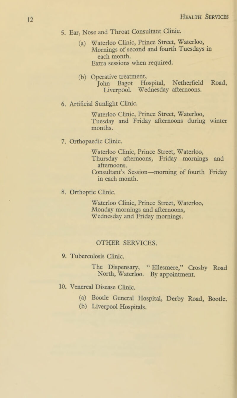 5. Ear, Nose and Throat Consultant Clinic. (a) Waterloo Clinic, Prince Street, Waterloo, Mornings of second and fourth Tuesdays in each month. Extra sessions when required. (b) Operative treatment, John Bagot Hospital, Netherfield Road, Liverpool. Wednesday afternoons. 6. Artificial Sunlight Clinic. Waterloo Clinic, Prince Street, Waterloo, Tuesday and Friday afternoons during winter months. 7. Orthopaedic Clinic. Waterloo Clinic, Prince Street, Waterloo, Thursday afternoons, Friday mornings and afternoons. Consultant’s Session—morning of fourth Friday in each month. 8. Orthoptic Clinic. Waterloo Clinic, Prince Street, Waterloo, Monday mornings and afternoons, Wednesday and Friday mornings. OTHER SERVICES. 9. Tuberculosis Clinic. The Dispensary, “ Ellesmere,” Crosby Road North, Waterloo. By appointment. 10. Venereal Disease Clinic. (a) Bootle General Hospital, Derby Road, Bootle. Cb) Liverpool Hospitals.