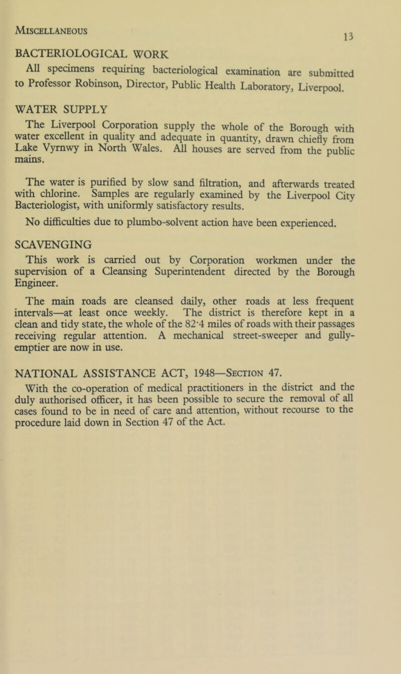 Miscellaneous 13 BACTERIOLOGICAL WORK All specimens requiring baaeriological examination are submitted to Professor Robinson, Director, Public Health Laboratory, Liverpool. WATER SUPPLY The Liverpool Corporation supply the whole of the Borough with water excellent in quahty and adequate in quantity, drawn chiefly from Lake Vymwy in North Wales. All houses are served from the pubhc mains. The water is purified by slow sand filtration, and afterwards treated with chlorine. Samples are regularly examined by the Liverpool City Bacteriologist, with uniformly satisfactory results. No difiiculties due to plumbo-solvent action have been experienced. SCAVENGING This work is carried out by Corporation workmen imder the supervision of a Cleansing Superintendent directed by the Borough Engineer. The main roads are cleansed daily, other roads at less frequent intervals—at least once weekly. The district is therefore kept in a clean and tidy state, the whole of the 82’4 miles of roads with their passages receiving regular attention. A mechanical street-sweeper and guUy- emptier are now in use. NATIONAL ASSISTANCE ACT, 1948—Section 47. With the co-operation of medical practitioners in the district and the duly authorised officer, it has been possible to secure the removal of all cases foimd to be in need of care and attention, without recourse to the procedure laid down in Section 47 of the Act.