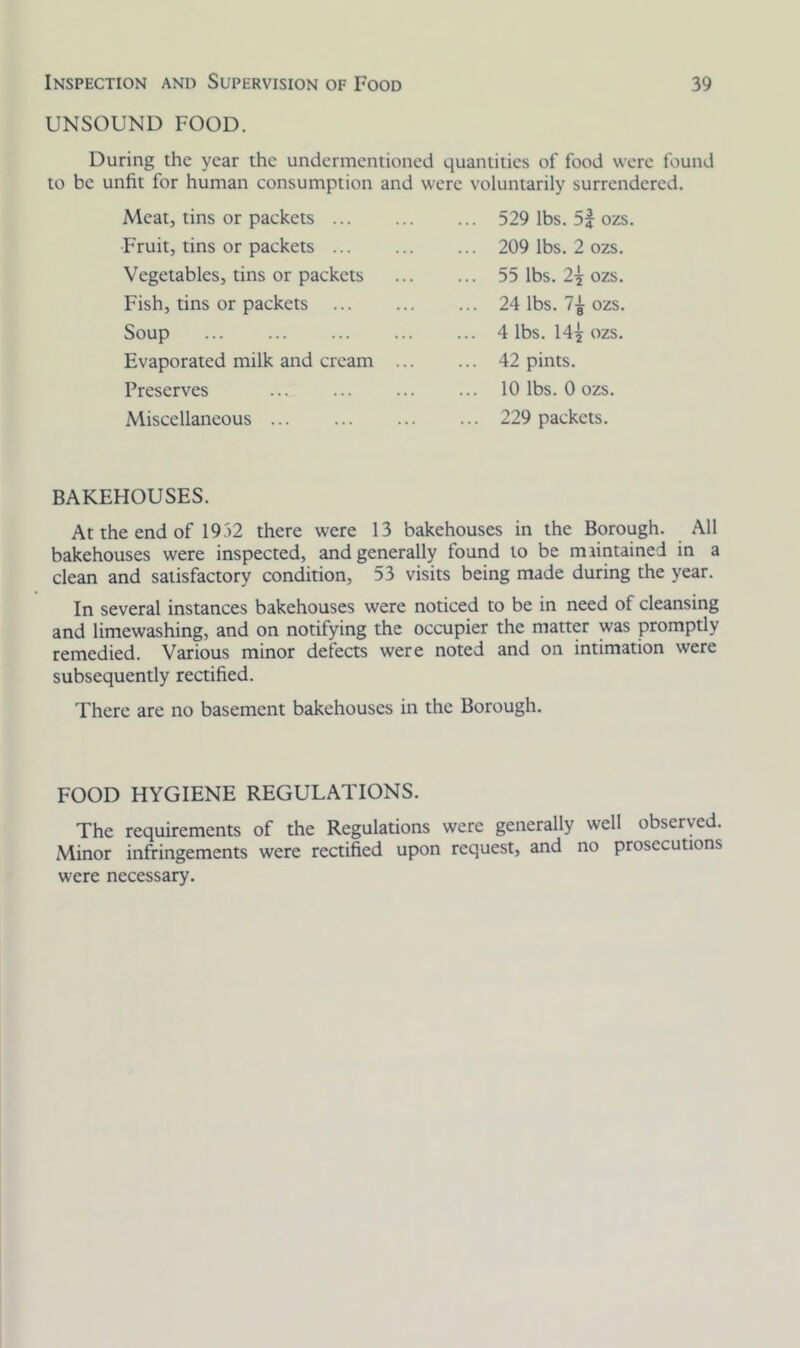 UNSOUND FOOD. During the year the undermentioned quantities of food were found to be unfit for human consumption and were voluntarily surrendered. Meat, tins or packets ... Fruit, tins or packets ... Vegetables, tins or packets Fish, tins or packets Soup Evaporated milk and cream Preserves Miscellaneous 529 lbs. 5f ozs 209 lbs. 2 ozs. 55 lbs. 2-j ozs. 24 lbs. ozs. 4 lbs. 14^ ozs. 42 pints. 10 lbs. 0 ozs. 229 packets. BAKEHOUSES. At the end of 1952 there were 13 bakehouses in the Borough. All bakehouses were inspected, and generally found to be maintained in a clean and satisfactory condition, 53 visits being made during the year. In several instances bakehouses were noticed to be in need of cleansing and limewashing, and on notifying the occupier the matter was promptly remedied. Various minor defects were noted and on intimation were subsequently rectified. There arc no basement bakehouses in the Borough. FOOD HYGIENE REGULATIONS. The requirements of the Regulations were generally well observed. Minor infringements were rectified upon request, and no prosecutions were necessary.