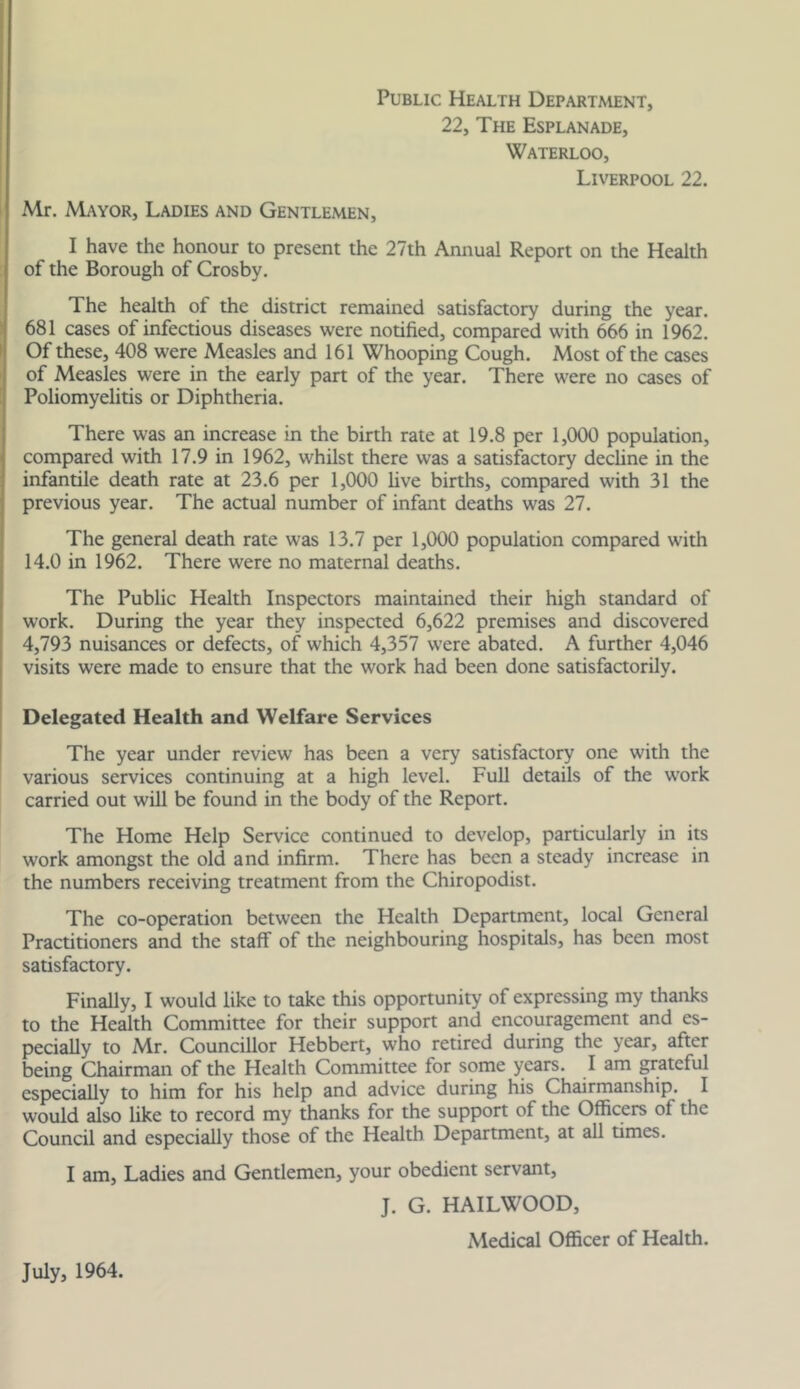 Public Health Department, 22, The Esplanade, Waterloo, Liverpool 22. Mr. Mayor, Ladies and Gentlemen, I have the honour to present the 27th Annual Report on the Health of the Borough of Crosby. The health of the district remained satisfactory during the year. 681 cases of infectious diseases were notified, compared with 666 in 1962. Of these, 408 were Measles and 161 Whooping Cough. Most of the cases of Measles were in the early part of the year. There were no cases of Poliomyelitis or Diphtheria. There was an increase in the birth rate at 19.8 per 1,000 population, compared with 17.9 in 1962, whilst there was a satisfactory decline in the infantile death rate at 23.6 per 1,000 live births, compared with 31 the previous year. The actual number of infant deaths was 27. The general death rate was 13.7 per 1,000 population compared with 14.0 in 1962. There were no maternal deaths. The Public Health Inspectors maintained their high standard of work. During the year they inspected 6,622 premises and discovered 4,793 nuisances or defects, of which 4,357 were abated. A further 4,046 visits were made to ensure that the work had been done satisfactorily. Delegated Health and Welfare Services The year under review has been a very satisfactory one with the various services continuing at a high level. Full details of the work carried out will be found in the body of the Report. The Home Help Service continued to develop, particularly in its work amongst the old and infirm. There has been a steady increase in the numbers receiving treatment from the Chiropodist. The co-operation between the Health Department, local General Practitioners and the staff of the neighbouring hospitals, has been most satisfactory. Finally, I would like to take this opportunity of expressing my thanks to the Health Committee for their support and encouragement and es- pecially to Mr. Councillor Hebbert, who retired during the year, after being Chairman of the Health Committee for some years. I am grateful especially to him for his help and advice during his Chairmanship. I would also like to record my thanks for the support of the Officers of the Council and especially those of the Health Department, at all times. I am. Ladies and Gentlemen, your obedient servant, J. G. HAILWOOD, Medical Officer of Health.