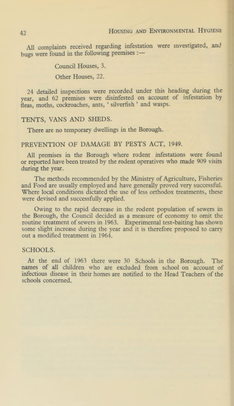 I i\Jl complaints received regarding infestation were investigated, and bugs were found in the following premises Council Houses, 3. Other Houses, 22. 24 detailed inspections were recorded under this heading during the year, and 62 premises were disinfested on account of infestation by fleas, moths, cockroaches, ants, ‘ silverfish ’ and wasps. TENTS, VANS AND SHEDS. There are no temporary dwellings in the Borough. PREVENTION OF DAMAGE BY PESTS ACT, 1949. All premises in the Borough where rodent infestations were found or reported have been treated by the rodent operatives who made 909 visits during the year. The methods recommended by the Ministry of Agriculture, Fisheries and Food are usually employed and have generally proved very successful. Where local conditions dictated the use of less orthodox treatments, these were devised and successfully applied. Owing to the rapid decrease in the rodent population of sewers in the Borough, the Council decided as a measure of economy to omit the routine treatment of sewers in 1963. Experimental test-baiting has shown some slight increase during the year and it is therefore proposed to carry out a modified treatment in 1964. SCHOOLS. At the end of 1963 there were 30 Schools in the Borough. The names of all children who are excluded from school on account of infectious disease in their homes are notified to the Head Teachers of the schools concerned.