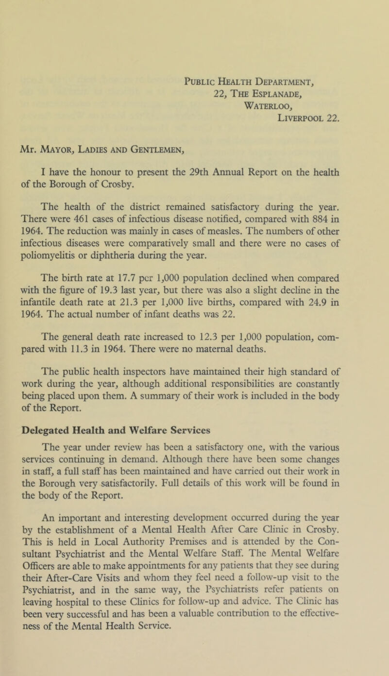 Public Health Department, 22, The Esplanade, Waterloo, Liverpool 22. Mr. Mayor, Ladies and Gentlemen, I have the honour to present the 29th Annual Report on the health of the Borough of Crosby. The health of the district remained satisfactory during the year. There were 461 cases of infectious disease notified, compared with 884 in 1964. The reduction was mainly in cases of measles. The numbers of other infectious diseases were comparatively small and there were no cases of poliomyelitis or diphtheria during the year. The birth rate at 17.7 per 1,000 population declined when compared with the figure of 19.3 last year, but there was also a slight decline in the infantile death rate at 21.3 per 1,000 live births, compared with 24.9 in 1964. The actual number of infant deaths was 22. The general death rate increased to 12.3 per 1,000 population, com- pared with 11.3 in 1964. There were no maternal deaths. The public health inspectors have maintained their high standard of work during the year, although additional responsibilities are constantly being placed upon them. A summary of their work is included in the body of the Report. Delegated Health and Welfare Services The year under review has been a satisfactory one, with the various services continuing in demand. Although there have been some changes in staff, a full staff has been maintained and have carried out their work in the Borough very satisfactorily. Full details of this work will be found in the body of the Report. An important and interesting development occurred during the year by the establishment of a Mental Health After Care Clinic in Crosby. This is held in Local Authority Premises and is attended by the Con- sultant Psychiatrist and the Mental Welfare Staff. The Mental Welfare Officers are able to make appointments for any patients that they see during their After-Care Visits and whom they feel need a follow-up visit to the Psychiatrist, and in the same way, the Psychiatrists refer patients on leaving hospital to these Climes for follow-up and advice. The Clinic has been very successful and has been a valuable contribution to the effective- ness of the Mental Health Service.