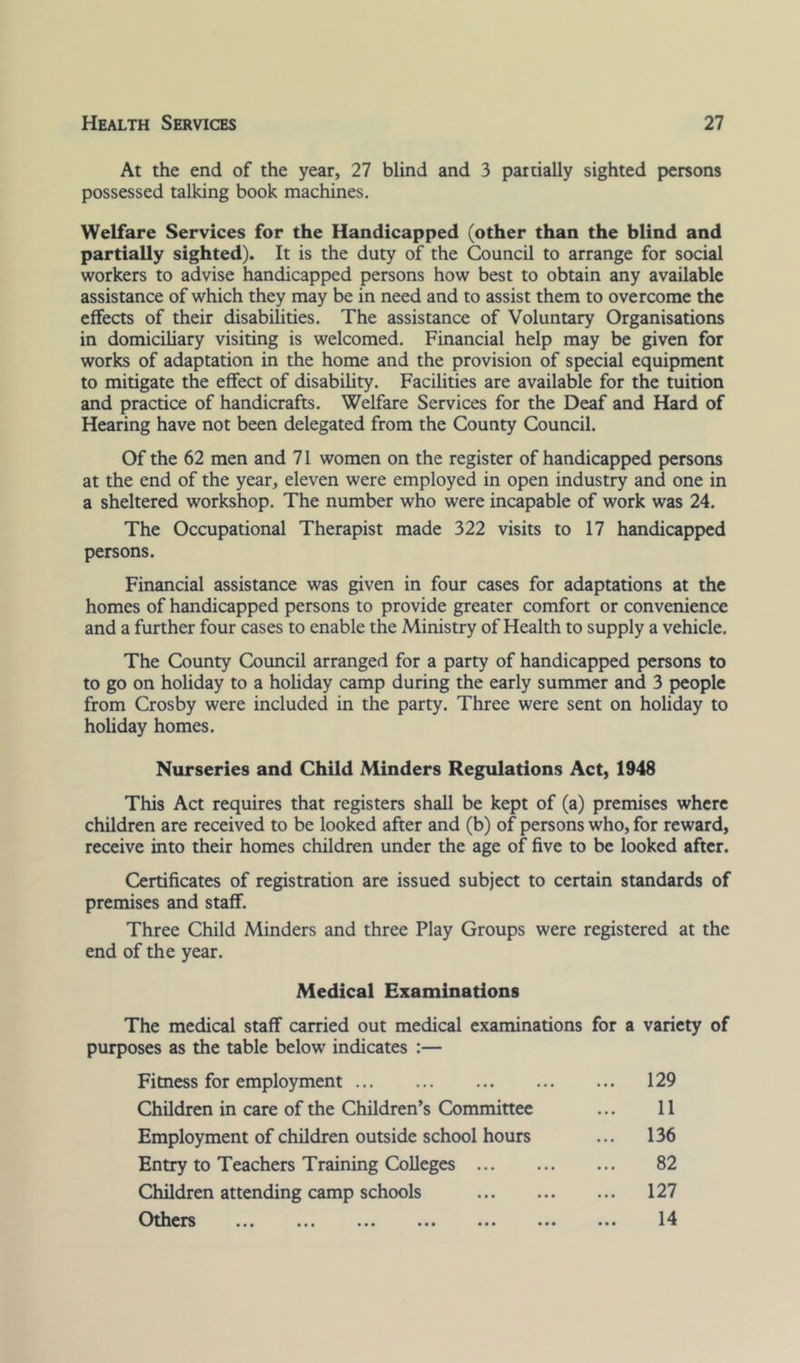 At the end of the year, 27 blind and 3 partially sighted persons possessed talking book machines. Welfare Services for the Handicapped (other than the blind and partially sighted). It is the duty of the Council to arrange for social workers to advise handicapped persons how best to obtain any available assistance of which they may be in need and to assist them to overcome the effects of their disabilities. The assistance of Voluntary Organisations in domiciliary visiting is welcomed. Financial help may be given for works of adaptation in the home and the provision of special equipment to mitigate the effect of disability. Facilities are available for the tuition and practice of handicrafts. Welfare Services for the Deaf and Hard of Hearing have not been delegated from the County Council. Of the 62 men and 71 women on the register of handicapped persons at the end of the year, eleven were employed in open industry and one in a sheltered workshop. The number who were incapable of work was 24. The Occupational Therapist made 322 visits to 17 handicapped persons. Financial assistance was given in four cases for adaptations at the homes of handicapped persons to provide greater comfort or convenience and a further four cases to enable the Ministry of Health to supply a vehicle. The County Council arranged for a party of handicapped persons to to go on holiday to a hohday camp during the early summer and 3 people from Crosby were included in the party. Three were sent on holiday to holiday homes. Nurseries and Child Minders Regulations Act, 1948 This Act requires that registers shall be kept of (a) premises where children are received to be looked after and (b) of persons who, for reward, receive into their homes children under the age of five to be looked after. Certificates of registration are issued subject to certain standards of premises and staff. Three Child Minders and three Play Groups were registered at the end of the year. Medical Examinations The medical staff carried out medical examinations for a variety of purposes as the table below indicates :— Fitness for employment 129 Children in care of the Children’s Committee ... 11 Employment of children outside school hours ... 136 Entry to Teachers Training Colleges 82 Children attending camp schools 127 ^3thers ... ... ... ... ... ... ... 14