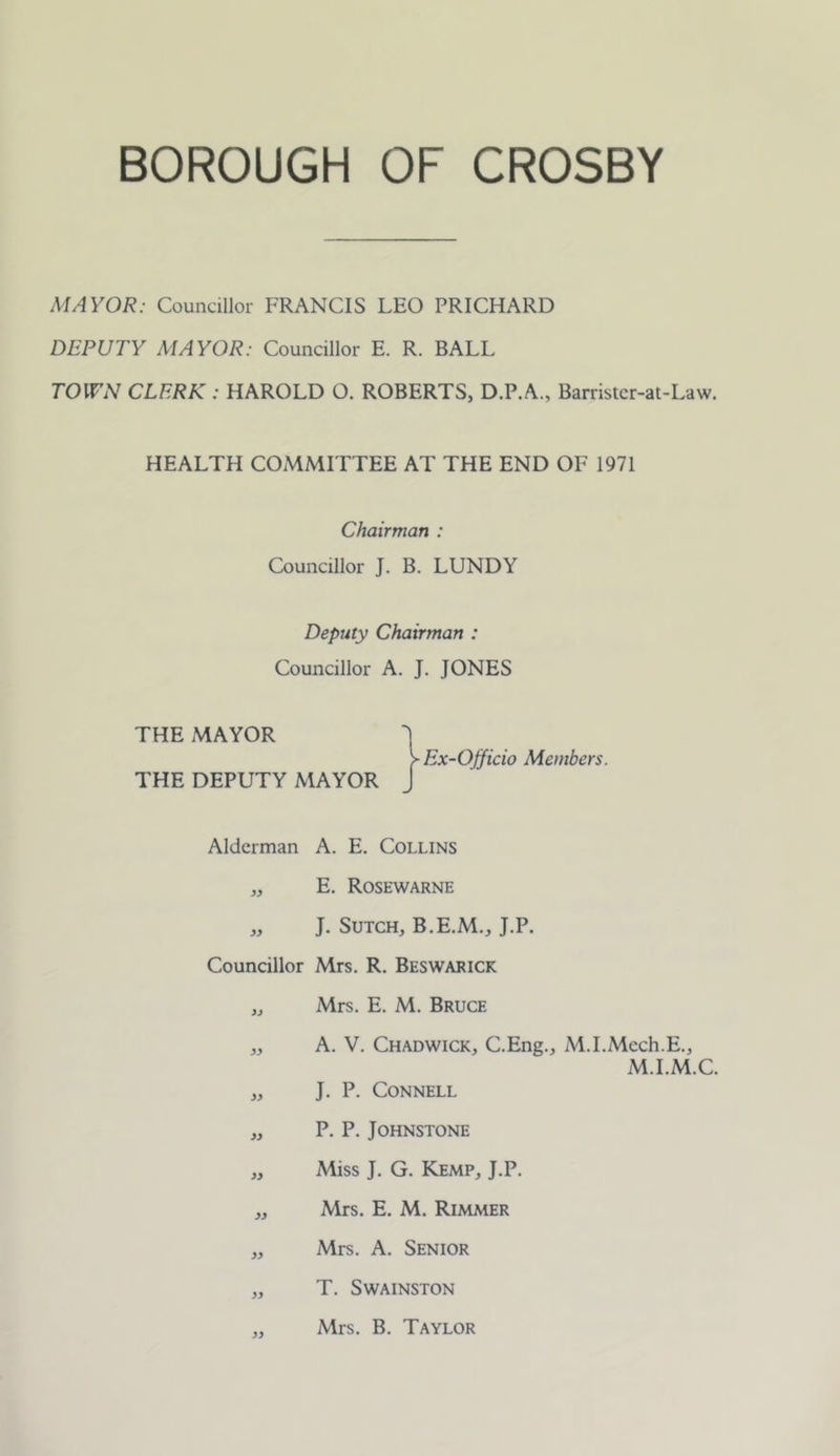 MAYOR: Councillor FRANCIS LEO PRICHARD DEPUTY MAYOR: Councillor E. R. BALL TOWN CLERK : HAROLD O. ROBERTS, D.P.A., Barristcr-at-Law. HEALTH COMMITTEE AT THE END OF 1971 Chairman : Councillor J. B. LUNDY Deputy Chairman : Councillor A. J. JONES THE MAYOR THE DEPUTY MAYOR ^ Ex-Officio Members. Alderman A. E. Collins „ E. Rosewarne „ J. SuTCH, B.E.M., J.P. Councillor Mrs. R. Beswarick „ Mrs. E. M. Bruce „ A. V. Chadwick, C.Eng., M.I.Mech.E., M.I.M.C. „ J. P. Connell „ P. P. Johnstone „ Miss J. G. Kemp, J.P. ,, Mrs. E. M. Rimmer „ Mrs. A. Senior „ T. SWAINSTON ,, Mrs. B. Taylor