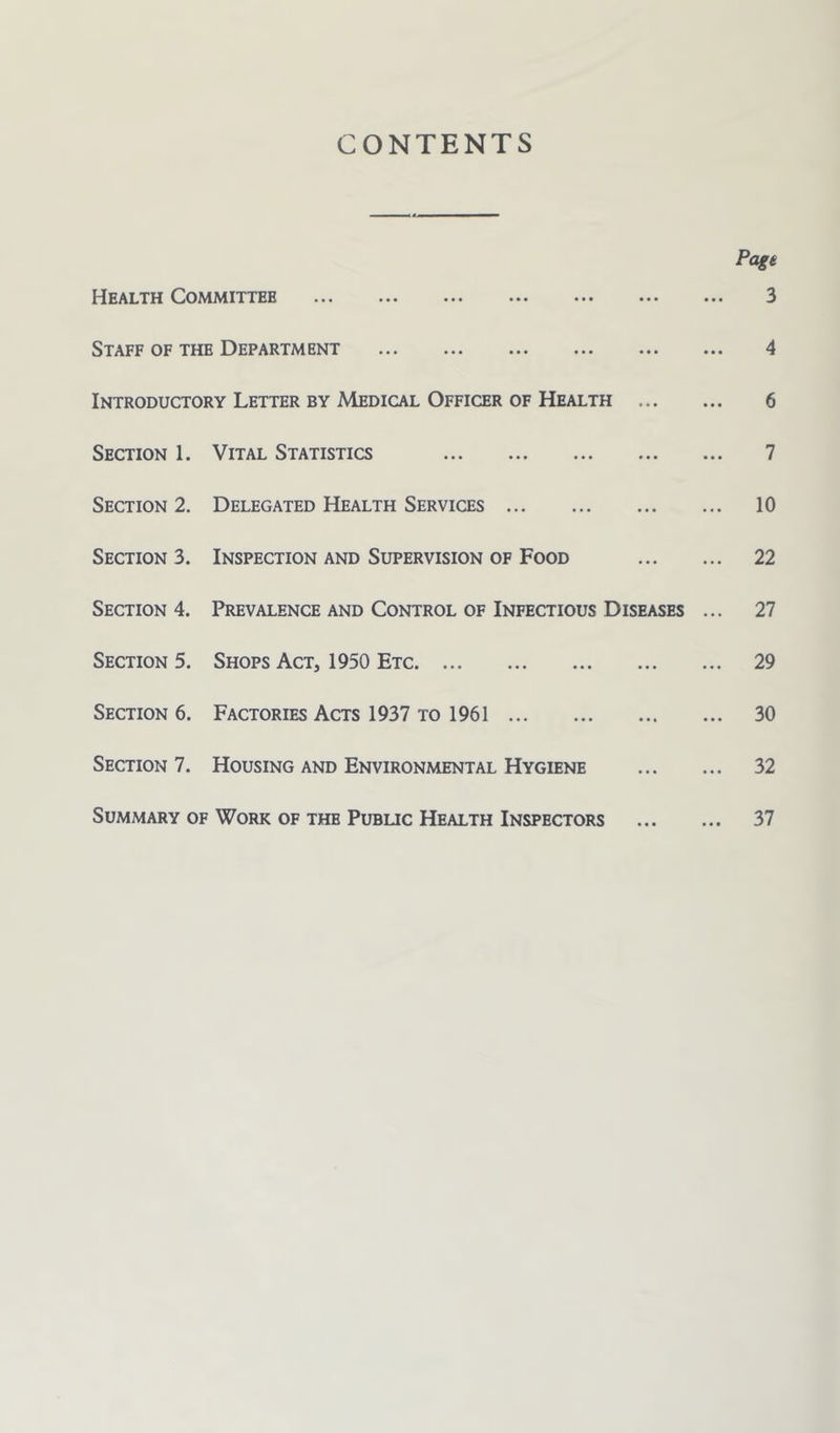 CONTENTS Pagt PIealth Committee ••• ••• ••• ••• ••• ••• 3 Staff of the Department 4 Introductory Letter by Medical Officer of Health 6 Section 1. Vital Statistics 7 Section 2. Delegated Health Services 10 Section 3. Inspection and Supervision of Food 22 Section 4. Prevalence and Control of Infectious Diseases ... 27 Section 5. Shops Act, 1950 Etc 29 Section 6. Factories Acts 1937 to 1961 30 Section 7. Housing and Environmental Hygiene 32 Summary of Work of the Pubuc Health Inspectors 37