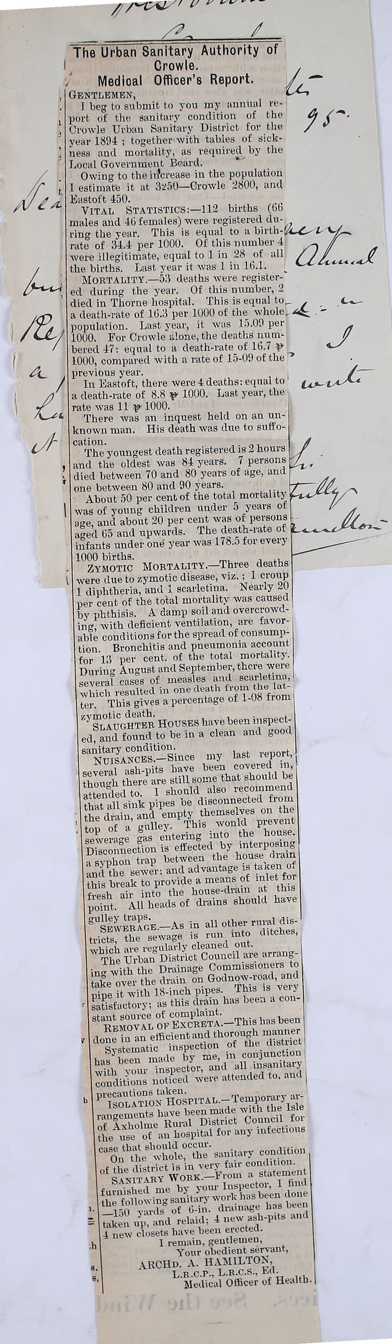 ^ ' u ^ / Report. lc <J. The Urban Sanitary Authority of I Crowle. j Medical Officer's Gentlemen, I beg to submit to you my annual re- port of the sanitary condition of the Crowle Urban Sanitary District for the year 1894; together with tables of sick- ness and mortality, as required by the Local Government Beard. Owing to the increase in the population I estimate it at 3z50—Crowle 2800, and Eastoft 450. Vital Statistics:—112 births (6b males and 46 females) were registered du- rinor the year. This is equal to a birlh-L ^ rate of 34.4 per 1000. Of this number 4 - // were illegitimate, equal to 1 in 28 of all / / / the births. Last year it was 1 in 16.1. _ ^ Mortality.—53 deaths were register- ed during the year. Of this number, 2 died in Thorne hospital. This is equal to_ . a death-rate of 10.3 per 1000 of the whole,  population. Last year, it was 15.00 per 1000. For Crowle alone, the deaths num- bered 47: equal to a death-rate of 16.7 v 1000, compared with a rate of 15-09 of the ’ previous year. In Eastoft, there were 4 deaths: equal to a death-rate of 8.8 p1 1000. Last year, the rate was 11 ^ 1000. There was an inquest held on an un- known man. His death was due to suffo- cation. The youngest death registered is 2 hours and the oldest was 84 years. 7 persons died between 70 and 80 years of age, and one between 80 and 90 years. About 50 per cent of the total mortality was of young children under 5 years ot age, and about 20 per cent was of persons aed 65 and upwards. The death-rate of infants under one year was 178.5 for every 1000 births. . ., Zymotic Mortality.—Three deaths l were due to zymotic disease, viz.; 1 croup 1 diphtheria, and 1 scarletma. Nearly per cent of the total mortality was caused by phthisis. A damp soil and overcrowd- in; with deficient ventilation, are favor- able conditions for the spread of consump- tion Bronchitis and pneumonia account for 13 per cent, of the total mortality. During August and September, there were several cases of measles and scarletma, which resulted in one death ter. This gives a percentage of 1-08 from I ^ Slaughter Houses have been inspect- ed, and found to be in a clean and good sanitary condition. renort NUISANCES.—Since my last report,! several ash-pits have been coveted in, thouh there are still some that should be attended to. I should also recommend that ill sink pipes be disconnected from he tein, and empty themselves on the top of a galley. This would prevent spwerae gas entering into the house. Disconnection is effected by interposing a syphon trap between the house fliam and the sewer: and advantage is taken ot this break to provide a memo >let*°r fresh ail- into the house-dram at this point. All heads of drains should have eUSEWERAGE.-AS in all othe,orui.al dis- tricts, the sewage is run into ditches, SDiSefcoimcU are arrang- ^^iTSnGodnowW^d nine it with 18-inch pipes, ihis is verj satisfactory: as this drain has been a con- St RemovTl of EXCRETA’-This has been conditions noticed were attended to, and | P1'eXSOLl°TTONHOSPITAL.-Temporaryar- hRui-MD Srfct ^Council for oTaii hospital for any infections CaOntlTheSwWe?Cthe'sanitary condition furnished me by )« “Xsbeendmie 5 taken up, and relaid: 4 new ash-pits and 1 4 new closets have been erected. I remain, gentlemen, Your obedient servant, VRCHd. A. HAMILTON, L.R.C.P.. L.R.C.S., Ed. Medical Officer of Health