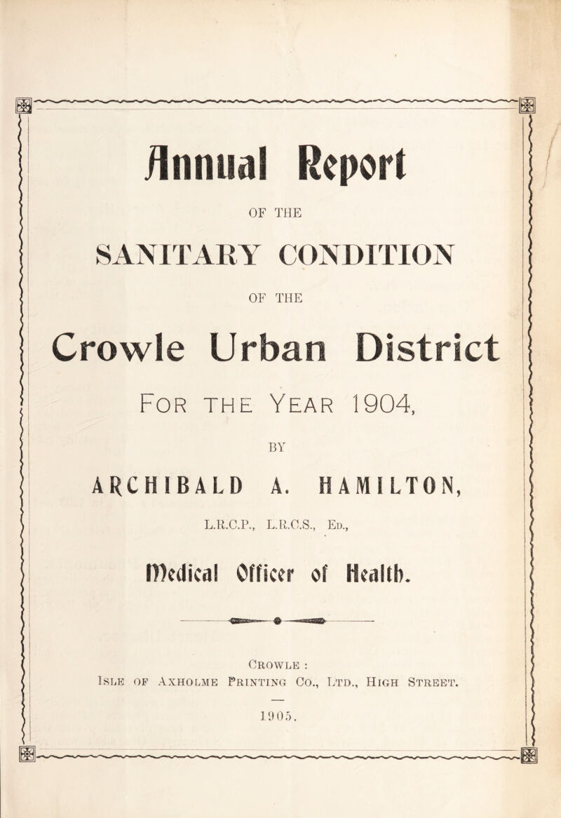 iinnual Report OF THE SANITARY CONDITION OF THE Crowle Urban District For the Year 1904, BY ARCHIBALD A. HAMILTON, L.R.C.P, L.R.O.S., Ed, IDedical Officer of Health. ^ ! Crowle : Isle of Axholmb Printing Go., Ltd, High Street.. 1905.