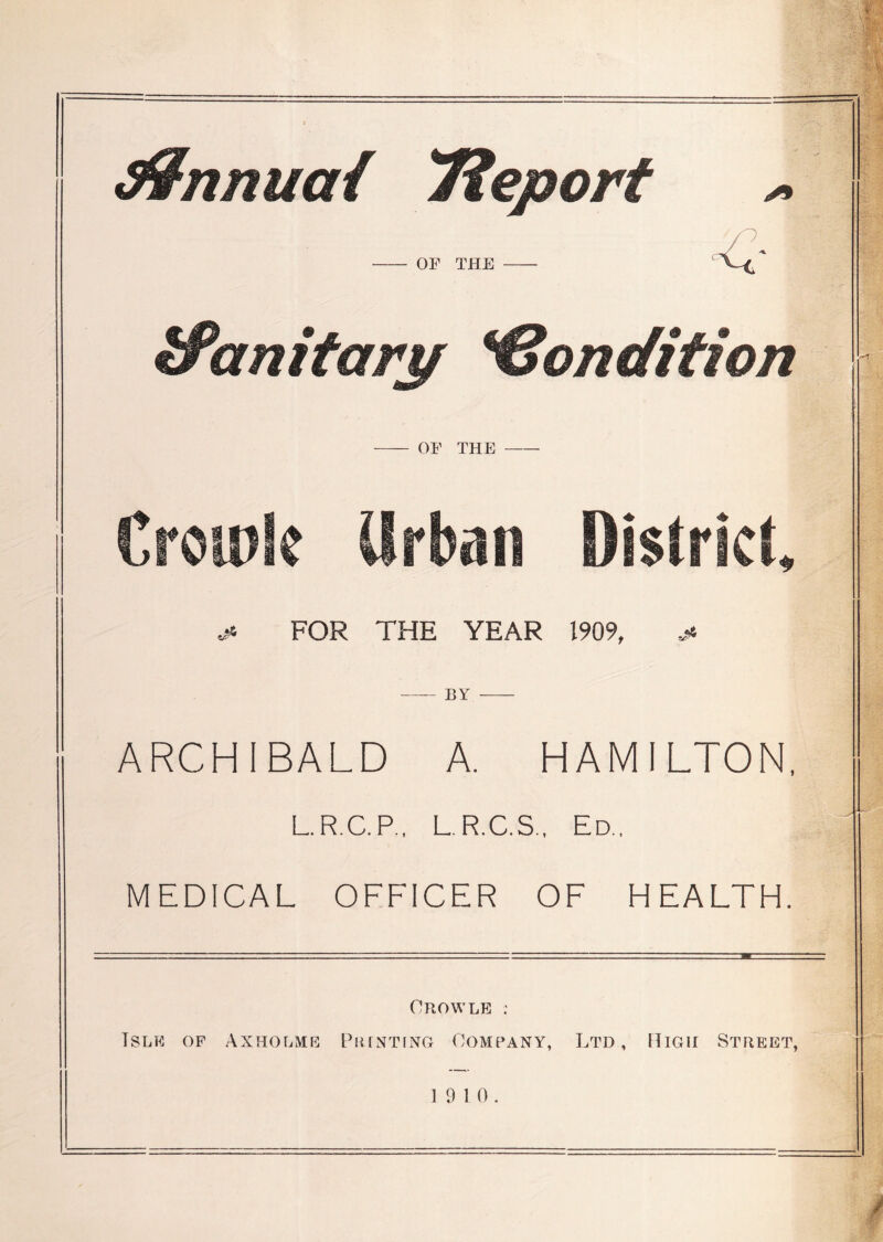 S9nnua{ 'Tieport ^ / \ OF THE ‘ ^anitarp *€ondition OF THE CroipSc Urban District, ^ FOR THE YEAR 1909, BY ARCHIBALD A. HAMILTON. L.R.C.P., L.R.C.S., Ed., MEDICAL OFFICER OF HEALTH. OnOWLE : Isle of Axholme Piunting Company, Ltd, ITigh Street, 19 10.