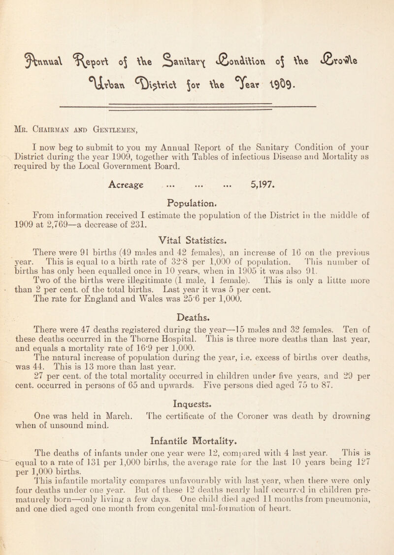 ^xvtvua\ oj \Ve 2)2ixv\\av\ J2>owi\\loxv oj \\y.e <iSvo^\e ^\jLt)Da\v ^v^\r\d Jov \\\e ^ear I9O9. Mr. Chairman and Gentlemen, I now beg to submit to you my Annual Report of the Sanitary Condition of your District during the year 1909, together with Tables of infectious Disease and Mortality as required by the Local Government Board. Acreage ... ... 5497. Population, From information received I estimate the population of the District in the middle of 1909 at 2,769—a decrease of 231. Vital Statistics. There were 91 births (49 males and 42 females), an increase of 16 on the previous year. This is equal to a birth rate of 32'8 per 1,000 of population. This number of births has only been equalled once in 10 years, when in 1905 it was also 91. Two of the births were illegitimate (1 male, 1 female). This is only a littte more than 2 per cent, of the total births. Last year it was 5 per cent. The rate for England and Wales was 25'6 per 1,000. Deaths. There were 47 deaths registered during the year—15 males and 32 females. Ten of these deaths occurred in the Thorne Hospital. This is three more deaths than last year, and equals a mortality rate of 16*9 per 1,000. The natural increase of population during the year, i.e. excess of births over deaths, was 44. This is 13 more than last year. 27 per cent, of the total mortality occurred in children under five years, and 29 per cent, occurred in persons of 65 and upwards. Five persons died aged 75 to 87. Inquests. One was held in March. The certificate of the Coroner was death by drowning when of unsound mind. Infantile Mortality. The deaths of infants under one year were 12, compared with 4 last year. This is equal to a rate of 131 per 1,000 births, the average rate for the last 10 years being 127 per 1,000 births. This infantile mortality compares unfavourably with last year, when there were only four deaths under one year. But of these 12 deaths nearly half occurred in children pre- maturely born—only living a fevr days. One child died aged 11 months from pneumonia, and one died aged one month from congenital mal-foiinatioii of heait.
