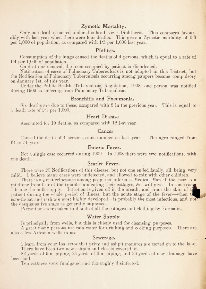 Zymotic Mortality* Only one death occurred under this head, viz.: Diphtheria. This compares favour- ably with last year when there were four deaths. This gives a Zymotic mortality of 0'3 per 1,000 of population, as compared with 1%3 per 1,000 last year. Phthisis* Consumption of the lungs caused the deaths of 4 persons, which is epual to a rate of 1‘4 per 1,000 of population. On death or removal, the room occupied by patient is disinfected. Notification of cases of Pulmonary Tuberculosis is not adopted in this District, but the Notification of Pulmonary Tuberculosis occurring among paupers became compulsory on January 1st, of this year. Under the Public Health fFuberculosis) Regulation, 1908, one person was notified during 1909 as suffering from Pulmonary Tuberculosis. Bronchitis and Pneumonia* Six deaths are due to tliese, compared with 8 in the previous year. This is equal to - a death rate of 2’I per 1,000. Heart Disease Accounted for 10 deaths, as compared with 12 last year Cancer Caused the death of 4 persons, same numher as last year. fi'lie ages ranged fiom G4 to 74 years. Enteric Fever* Not a single case occurred during 1909. In 1908 there were two notifications, with one death. Scarlet Fever* There were 20 Notifications of this disease, but not one ended fatally, all being very mild. I believe many cases were undetected, and allowed to mix with other children. There is a ^jreat reluctatice among people to inform a Medical Man if the case is a mild one from fear of the timible fumigating their cottages, &c. will give. In some cas|t I blame the milk supply. Infection is given off in the breath, and from the skin of tjB| patient during the whole period of illness, but the acute stage of the fever—when t^H sore-tlooat and rash ate most hiohly developed —is probably the most infectious, and not* the desquamative stage as generally supposed. Piecautions were taken to disinfect all the cottages and clothing by Formalin. Water Supply Is principally from wells, but this is chiefly used for cleansing purposes. A great many persons use rain water for drinking and cooking purposes. There are also a few Aitesian wells in use. Sewerage* I learn fi'om your Inspector thfit privy and ashpit manures aie carted on to the land. There have been two new ashpits and closets covered in. 82 yards of 9in. piping, 23 yards of Gin. piping, and 26 yards of new drainage liave been laid. Ten cottages were fumigated and thoroughly disinfected.