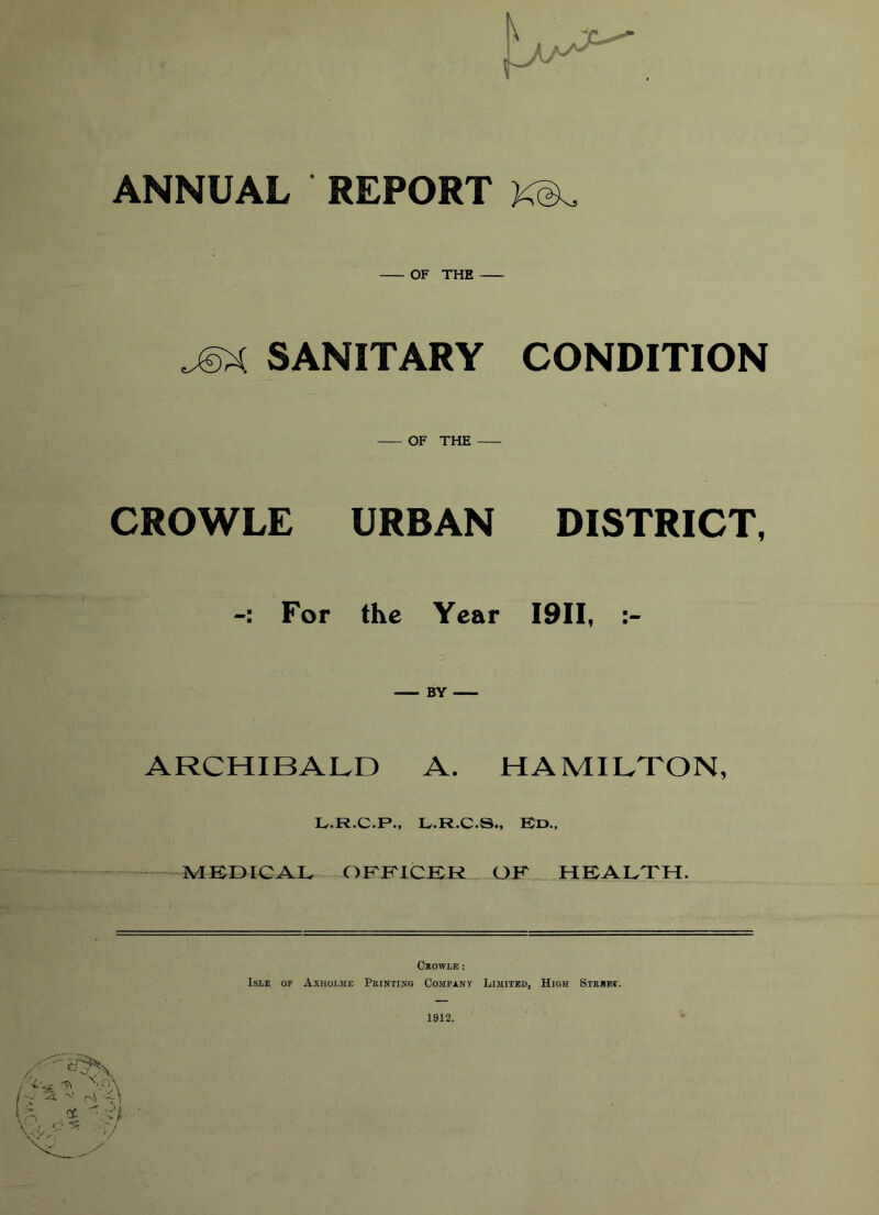 ANNUAL REPORT KeL OF THE JSX SANITARY CONDITION OF THE CROWLE URBAN DISTRICT, For the Year I9II, BY ARCHIBALD A. HAMILTON, L.R.C.P., L.R.C.S., Ed., MEDICAL OFFICER OK HEALTH. Crowle: Isle of Axholme Printing Company Limited, High Street. 1912.