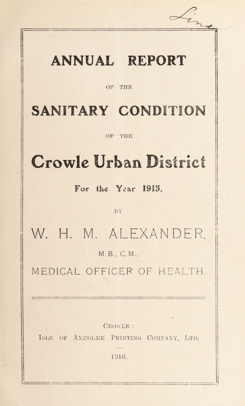 r ANNUAL REPORT OF THE SANITARY CONDITION OF THE Crowle Uriiaffk District For the Year 1915, BY W. H. M. ALEXANDER, M.B., C.M.. MEDICAL OFFICER OF HEALTH. Crowle : Isle of Axuolme Printing Company, Ltd. 1916. \ I