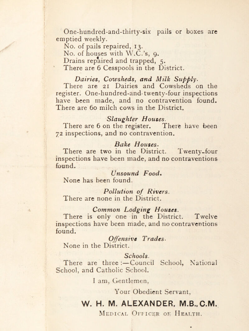 One-hundred-and-thirty-six pails or boxes are emptied weekly. No. of pails repaired, 13. No. of houses with W.C.’s, 9, Drains repaired and trapped, 5. There are 6 Cesspools in the District. Dairies^ Cowsheds^ and Milk Supply. There are 21 Dairies and Cowsheds on the register. One-hundred-and-twenty-four inspections have been made, and no contravention found. There are 60 milch cows in the District. Slaughter Houses. There are 6 on the register. There have been 72 inspections, and no contravention. Bake Houses- There are two in the District. Twenty-four inspections have been made, and no contraventions found. Unsound Food. None has been found. Pollution of Rivers. There are none in the District. Common Lodging Houses. There is only one in the District. Twelve inspections have been made, and no contraventions found. Offensive Trades. None in the District. Schools. There are three :—Council School, National School, and Catholic School. I am, Gentlemen, Your Obedient Servant, W. H. M. ALEXANDER. IVI.B..C.M. Medical Officer oe FIealth.