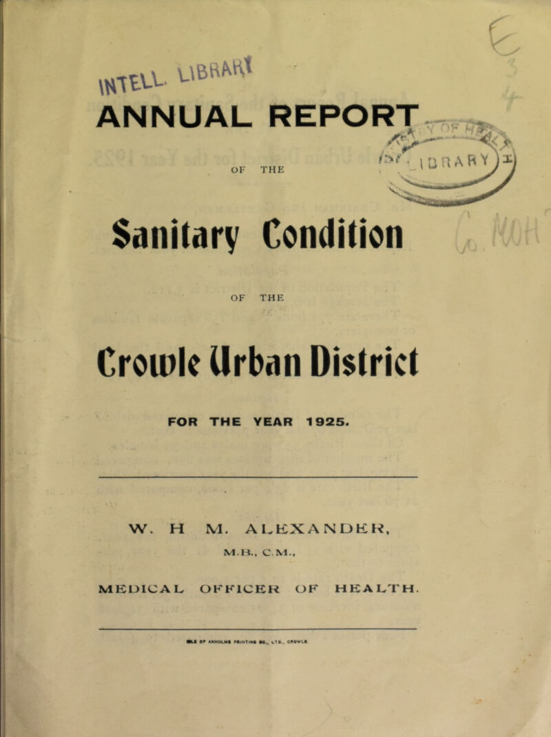 ANNUAL REPORT OF THE '‘■''•_lUnAFl Sanilarv Condition OF THE Crou)k Urban District FOR THE YEAR 1925. W. H M. Al.KXANDKK. M.K., CM., MEUICAL OFFICER OF HEALTH.