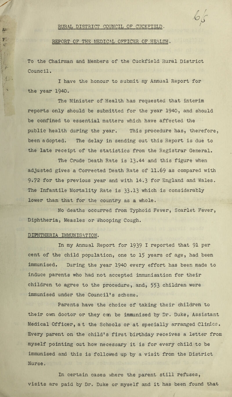 RUR\L DISTRICT COUNCIL OF CUCKFISU. / REPORT OF THU I/IEDIC;^L OFFICER OF HEALTH. To the Chairman and Members of the Cuckfield Rural District Council. I have the honour to submit my Annual Report for the year 1940. The Minister of Health has requested that interim reports only should be submitted for the year 1940, and should be confined to essential matters which have affected the public health during the year. This procedure has, therefore, been adopted. The delay in sending out this Report is due to the late receipt of the statistics from the Registrar General. The Crude Death Rate is 13*44 and this figure when adjusted gives a Corrected Death Rate of 11.69 as compared with 9.72 for the previous year and with 14,3 for England and Wales. The Infantile Mortality Rate is 33*13 which is considerably lower than that for the country as a whole. No deaths occurred from Typhoid Fever, Scarlet Fever, Diphtheria, Measles or Whooping Cough. DIPHTHERIA nMUNISATION. In my Annual Report for 1939 I reported that 91 cent of the child population, one to 15 years of age, had been immunised. During the year 1940 every effort has been made to induce parents who had not accepted immunisation for their children to agree to the procedure,. and, 553 children were immunised under the Council’s scheme. Parents have the choice of taking their children to their own doctor or they can be immunised by Dr. Duke, Assistant Medical Officer, at the Schools or at specially arranged Clinics. Every parent on the child’s first birthday receives a letter from myself pointing out hov/ necessary it is for every child to be immunised and this is followed up by a visit from the District Nurse. In certain cases where the parent still refuses, visits are paid by Dr. Duke or myself and it has been found that