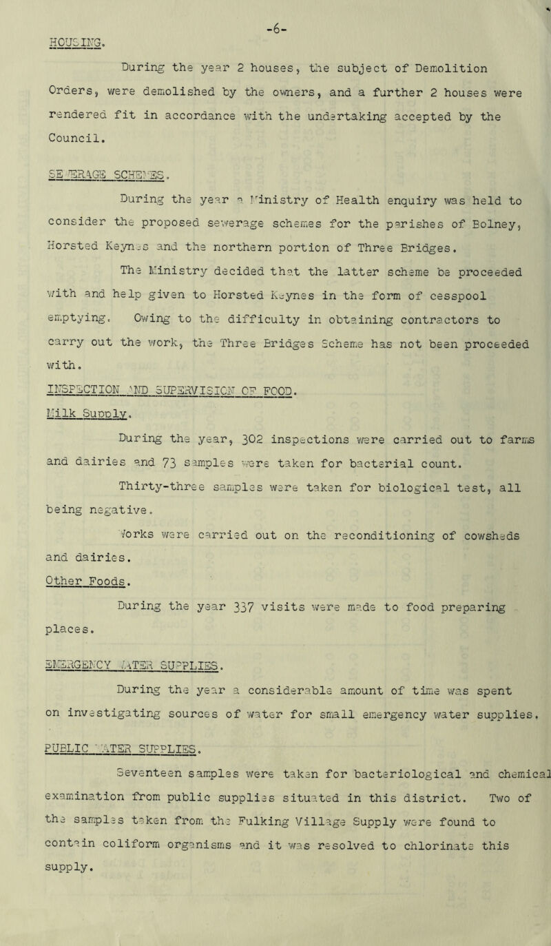 -6- HOUSIFG. During the year 2 houses, the subject of Demolition Orders, were demolished by the o^vners, and a further 2 houses were rendered fit in accordance with the undertaking accepted by the Council. SE ^RAGE SCHSl'ES. During the year a ministry of Health enquiry was held to consider the proposed sewerage schemes for the parishes of Eolney, Horsted Ksyn;-s and the northern portion of Three Bridges. The Ministry decided that the latter scheme be proceeded v;ith and help given to Horsted K>;ynes in the form of cesspool emptying. Owing to the difficulty in obtaining contractors to carry out the work, the Three Bridges Scheme has not been proceeded v/ith. INSPECTlOH .^HD 5UPERVISIGH OF FOOD. iiilk Supply, During the year, 302 inspections v/ere carried out to farms and dairies and 73 samples V'/ere taken for bacterial count. Thirty-three samples were taken for biological test, all being negative. 'forks were carried out on the reconditioning of cowsheds and dairies. Other Foods. During the year 337 visits were miade to food preparing places. E!;ISRGENCY faTER SU-PLISS. During the year a considerable amiOunt of time was spent on investigating sources of vfater for small emergency water supplies. PUBLIC ATER SUPPLIES. Seventeen sam.plss were taken for bacteriological and chemdcal examination from public supplies situated in this district. Tv^o of the samples taken from; the Bulking Village Supply v/ere found to contain coliformi organismis and it was resolved to chlorinate this supply.